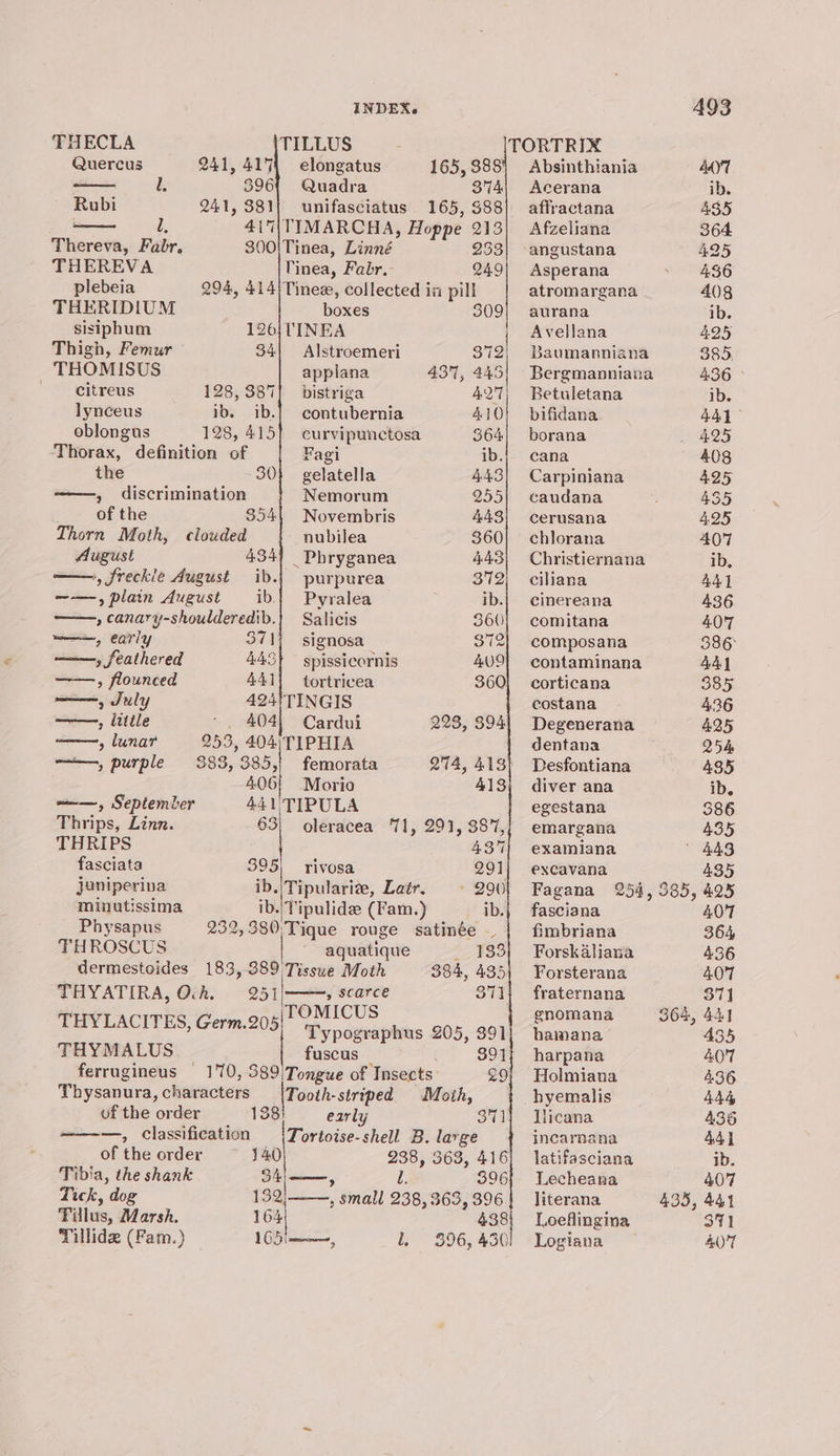 THECLA Quercus 241, 417 l. 396 ~ Rubi 241, 381 : l. 417 Thereva, Fadr. 300 THEREVA plebeia 294, 414 THERIDIUM sisiphum 126 Thigh, Femur 34 THOMISUS - Citreus 128, 387 lynceus 10%. Jib. oblongus 128, 415 Thorax, definition of the 30 ——, discrimination of the 854 Thorn Moth, clouded August 434 ‘, freckie August ib. ——, plain August ib. » canary-shoulderedib. ——, early 37) ——, feathered 443 ——, flounced 44 mm July 424 —, little 404 > lunar 253, pon “i=, purple ~383,335; 4.06 o——, September 44 Thrips, Linn. 63 THRIPS fasciata 395 juniperina ib, ib. 232, 380; minutissima Physapus THROSCUS THYATIRA, Och. 251 THYMALUS ferrugineus 170, 389 Thysanura, characters of the order 1 ————, Classification 38 of the order 140 Tibia, the shank BA | ener Tick, dog 132;——— Tillus, Marsh. 164 Tillidz (Fam.) 165 INDEX. TILLUS elongatus 165, 388 Quadra 3°74 unifasciatus 165, 388 TIMARCHA, Hoppe 213 Tinea, Linné 283 Tinea, Fabr, 249 Tinee, collected in ae boxes 309 TINEA | Alstroemeri S12 applana 437, 445 bistriga AQ7 contubernia 410 curvipunctosa 364 Fagi ib. gelatella 443 Nemorum 255 Novembris 443 nubilea 360 _Phryganea 443 purpurea 372 Pyralea ib. Salicis 360) signosa pers spissicornis 409 tortricea 360 TINGIS Cardui 223, 394 TIPHIA femorata Q74, 413} Morio 413 TIPULA oleracea 71, 291, 3877, 437 rivosa 291 Tipulariz, Latr. Tipulide (Fam.) Tique rouge satinée — aquatique 2 F383 Tissue Moth 384, 435 > scarce 37] Typographus 205, 391 fuscus 391 Tongue of ‘Insects: Tooth-striped Moih, early Tortoise-shell B. large 238, 363, 416 L. 396 ——, small 238,363, 396 | 438 396, 430) a, is, Absinthiania Acerana affractana Afzeliana angustana Asperana atromargana aurana Avellana Baumanniana Bergmanniana Betuletana bifidana borana cana Carpiniana caudana cerusana chlorana Christiernana ciliana cinereana comitana composana contaminana corticana costana Degenerana dentana Desfontiana diver-ana egestana emargana examiana excavana Fagana 254, fasciana fimbriana Forskaliana Forsterana fraternana gnomana hamana harpana Holmiana hyemalis llicana incarnana latifasciana Lecheana literana Loeflingina Logiana 364, 435,