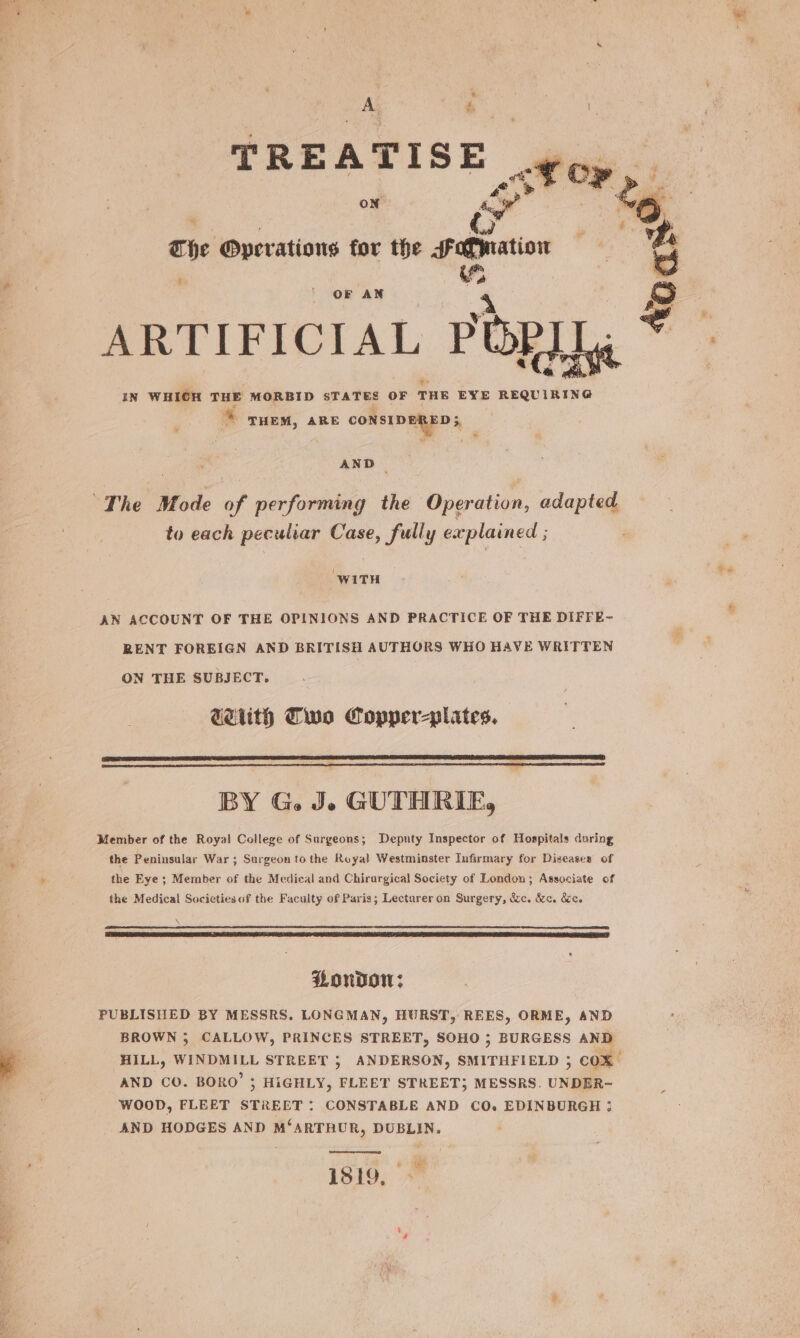 TREATISE of OP The Operations for the sotmation a i OF AN “ARTIFICIAL POP] IN WHICH THE MORBID STATES OF THE EYE REQUIRING % THEM, ARE CONSIDERED, AND - to each peculiar Case, fully explained ; : ‘WITH AN ACCOUNT OF THE OPINIONS AND PRACTICE OF THE DIFFE- RENT FOREIGN AND BRITISH AUTHORS WHO HAVE WRITTEN ON THE SUBJECT. GeEUth Clue Copper-plates. BY G. J. GUTHRIE, Member of the Royal College of Surgeons; Deputy Inspector of Hospitals during the Peninsular War ; Surgeon to the Royal Westminster Infirmary for Diseases’ of the Eye ; Member of the Medical and Chirargical Society of London; Associate of the Medical Societies of the Faculty of Paris; Lecturer on Surgery, &amp;c. &amp;c. &amp;ce LOuDoW: PUBLISHED BY MESSRS. LONGMAN, HURST, REES, ORME, AND BROWN 3; CALLOW, PRINCES STREET, SOHO 5 BURGESS AND HILL, WINDMILL STREET 5; ANDERSON, SMITHFIELD 3 COX AND CO. BORO’ 5 HiGHLY, FLEET STREET; MESSRS. UNDER- WOOD, FLEET STREET: CONSTABLE AND CO. EDINBURGH ; AND HODGES AND M‘ARTRUR, DUBLIN. 1519,