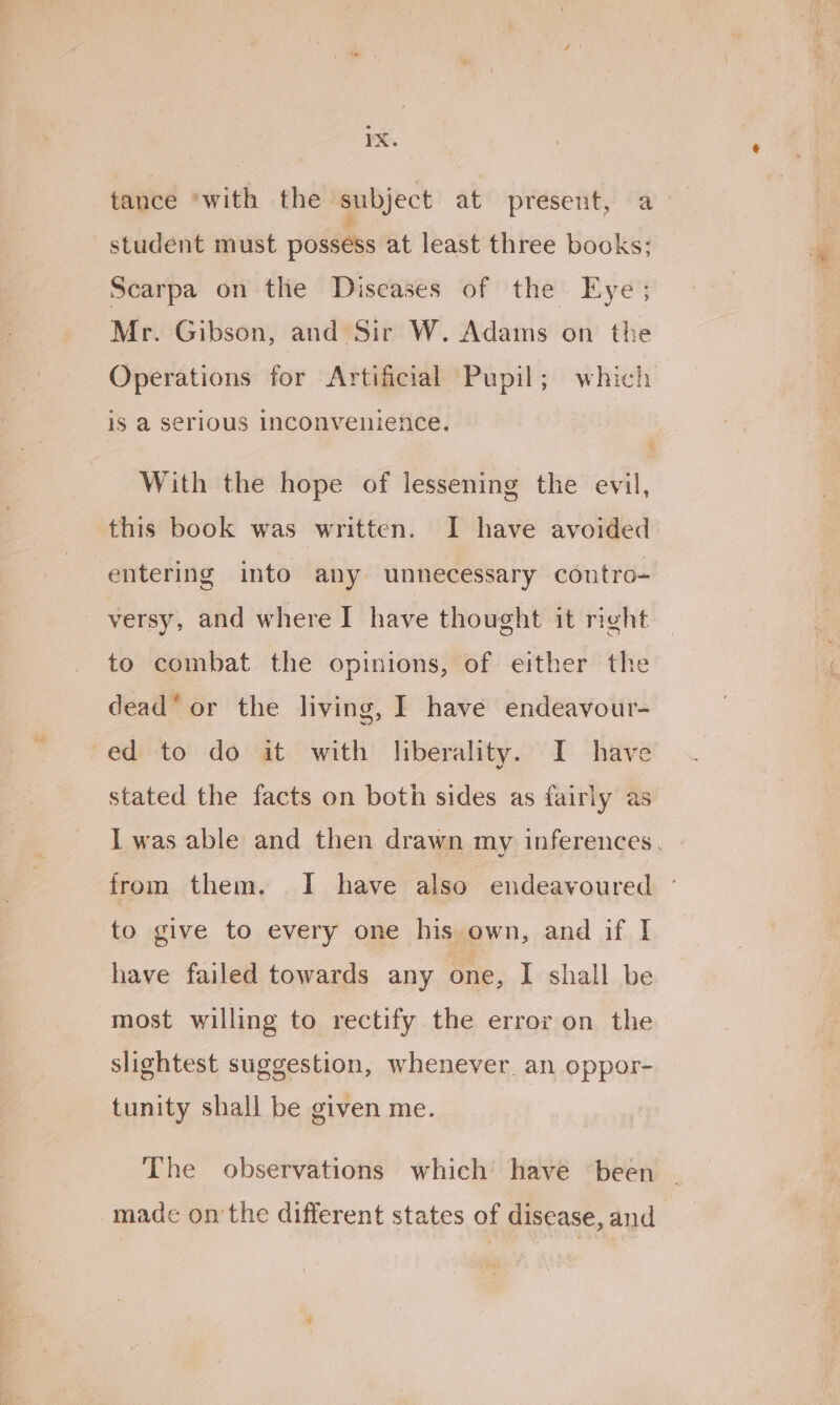 student must possess at least three books; Scarpa on the Diseases of the. Eye; Mr. Gibson, and Sir W. Adams on the is a serious Inconvenilence. this book was written. I have avoided entering into any unnecessary contro- versy, and where I have thought it right to combat the opinions, of either the dead or the living, I have endeavour- ed to do it with liberality. I have stated the facts on both sides as fairly as from them, I have also endeavoured to give to every one his own, and if I have failed towards any one, I shall be most willing to rectify the error on the slightest suggestion, whenever. an oppor- tunity shall be given me. The observations which’ have been made onthe different states of disease, and