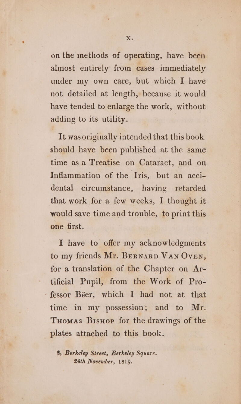on the methods of operating, have been almost entirely from cases immediately under my own care, but which I have not detailed at length, because it would have tended to enlarge the work, without adding to its utility. It was originally intended that this book should have been published at the same time asa Treatise on Cataract, and on Inflammation of the Iris, but an acci- dental circumstance, having retarded that work for a few weeks, I thought it would save time and trouble, to print this one first. I have to offer my acknowledgments to my friends Mr. Bernarp Van OVEN, for a translation of the Chapter on Ar- | tificial Pupil, from the Work of Pro- ‘fessor Béer, which I had not, at that time in my possession; and to Mr. Tuomas Brsuor for the drawings of the plates attached to this book. 2, Berkeley Street, Berkeley Square. 24th November, 1819.