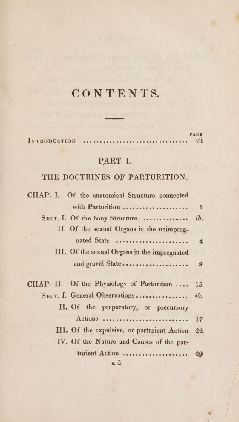 CONTENTS, INTRODUCTION -.ccsccee Rate we Lp pn a an ae PART L. THE DOCTRINES OF PARTURITION. CHAP. I. Of the anatomical Structure connected with Parturition ..... dat oeaideecne ds Sect. I. Of the bony Structure ........ eva see II. Of the sexual Organs in the unimpreg- nated State ..scssses Neeate ne Geass and gravid State ossseseeee e@eeee oee8@ CHAP. II. Of the Physiology of Parturition .... Sscr. I. General Observations... 4) hide wisiad eae II, Of the preparatory, or precursory Actions ..... dade tiie he OR sty Ili. Of the expulsive, or parturient Action IV. Of the Nature and Causes of the par- CUTER ALCUIOUE 6 cece vais males Cae a ab.