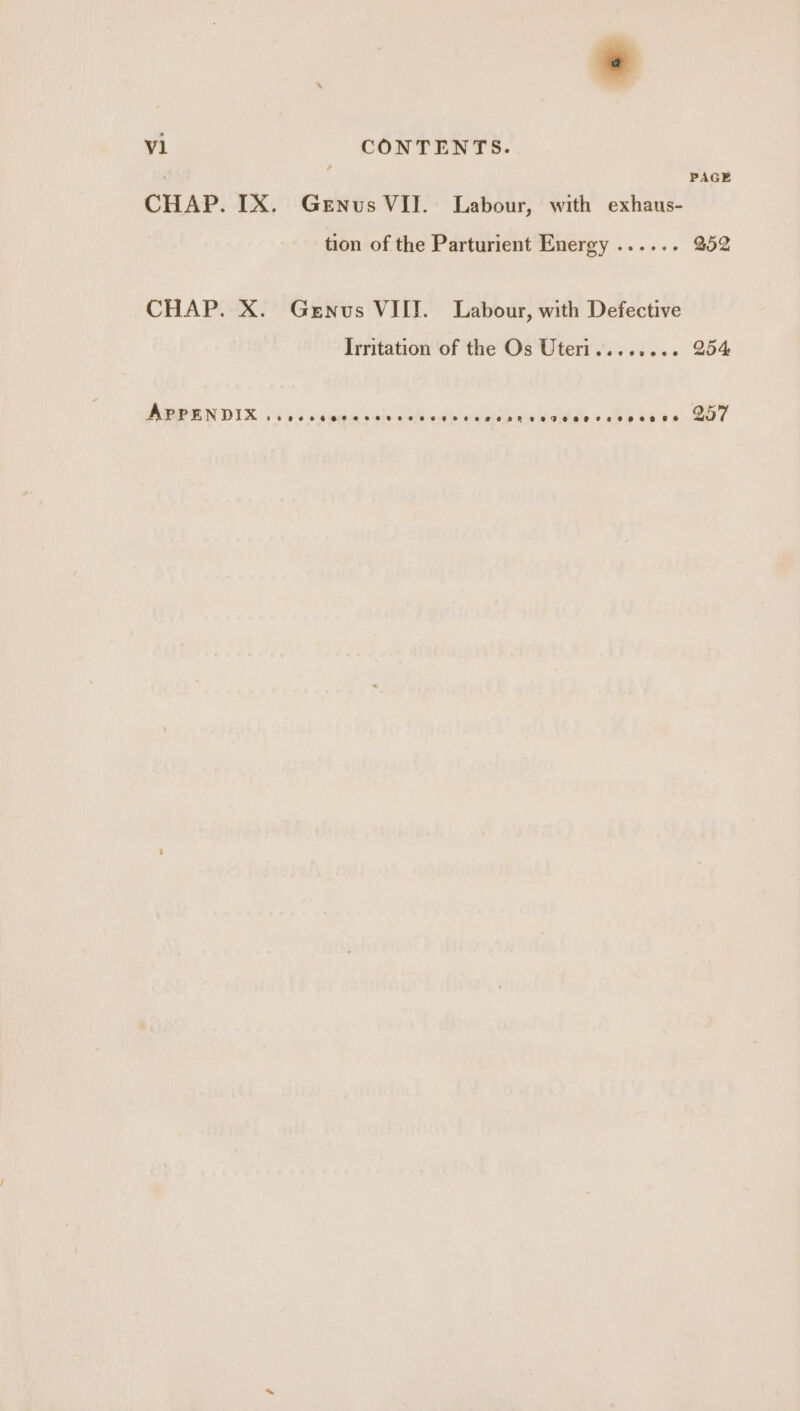 i PAGE CHAP. IX. Genus VII. Labour, with exhaus- tion of the Parturient Energy ...... 252 CHAP. X. Genus VIIT. Labour, with Defective Irritation of the Os Uteri........ 254 APPENDIX *ecoe*@eoeeeeeeeoeeeegovee wmoonhr veaeeteeoererae epee &amp; @ 57