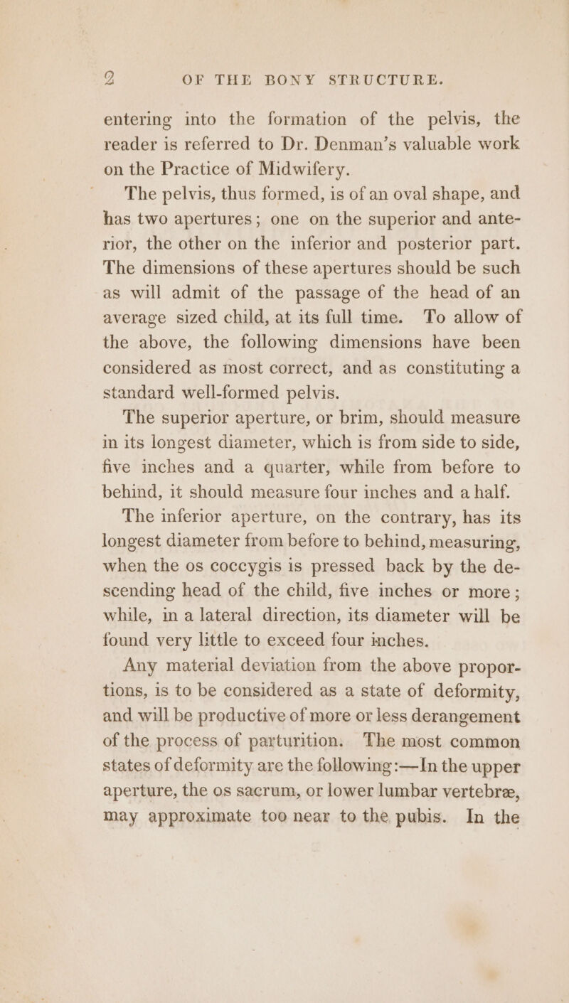 entering into the formation of the pelvis, the reader is referred to Dr. Denman’s valuable work on the Practice of Midwifery. The pelvis, thus formed, is of an oval shape, and has two apertures; one on the superior and ante- rior, the other on the inferior and posterior part. The dimensions of these apertures should be such as will admit of the passage of the head of an average sized child, at its full time. To allow of the above, the following dimensions have been considered as most correct, and as constituting a standard well-formed pelvis. The superior aperture, or brim, should measure in its longest diameter, which is from side to side, five inches and a quarter, while from before to behind, it should measure four inches and a half. The inferior aperture, on the contrary, has its longest diameter from before to behind, measuring, when the os coccygis is pressed back by the de- scending head of the child, five inches or more; while, in a lateral direction, its diameter will be found very little to exceed four inches. Any material deviation from the above propor- tions, 1s to be considered as a state of deformity, and will be productive of more or less derangement of the process of parturition. The most common states of deformity are the following :—In the upper aperture, the os sacrum, or lower lumbar vertebre, may approximate too near to the pubis. In the