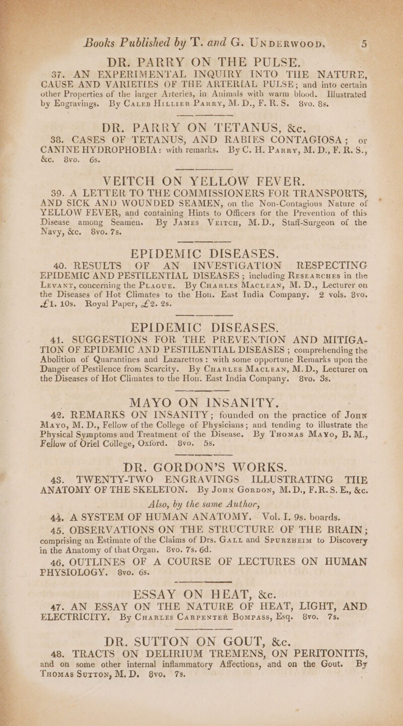 DR. PARRY ON THE PULSE. 37. AN EXPERIMENTAL INQUIRY INTO THE NATURE, CAUSE AND VARIETIES OF THE ARTERIAL PULSE; and into certain other Properties of the larger Arteries, in Animals with warm blood. Imustrated by Engravings. By Caves Hittrer Parry, M.D., F.R.S. 8vo. 8s. DR. PARRY ON TETANUS, &amp;c. 38. CASES OF TETANUS, AND RABIES CONTAGIOSA; or CANINE HYDROPHOBIA: with remarks. By C. H. Parry, M.D.,F.R.S., &amp;c. 8vo. 6s. . VEITCH ON YELLOW FEVER. 39. A LETTER TO THE COMMISSIONERS FOR TRANSPORTS, AND SICK ANID WOUNDED SEAMEN, on the Non-Contagious Nature a YELLOW FEVER, and containing Hints to Officers for the Prevention of this Disease among Seamen. By James Vertcu, M.D., Stati-Surgeon of the Navy, &amp;c. 8vo. 7s. EPIDEMIC DISEASES. 40. RESULTS OF AN INVESTIGATION RESPECTING EPIDEMIC AND PESTILENTIAL DISEASES ; including Researcues in the Levant, concerning the Phacuz. By Cuarztes Macisan, M.D., Lecturer on the Diseases of Hot Climates to the Hon. East India Company. 9 vols. 8v0. Et. 108: Royal Paper, £2. 2s. ——ss as EPIDEMIC DISEASES. 41. SUGGESTIONS FOR THE PREVENTION AND MITIGA- TION OF EPIDEMIC AND PESTILENTIAL DISEASES ; comprehending the Abolition of Quarantines and Lazarettos : with some opportune Remarks upon the Danger of Pestilence from Scarcity. By Cuarites Maciean, M.D., Lecturer on the Diseases of Hot Climates to the Hon. East India Company. 8vo. 3s. MAYO ON INSANITY. 42. REMARKS ON INSANITY; founded on the practice of caer Mayo, M. D., Fellow of the College of Physicians ; and tending to illustrate the Physical Symptoms and Treatment of the Disease. By Tuomas Mayo, B.M., Fellow of Oriel College, Oxford. 8vo. 5s. eres oe ere re DR. GORDON’S WORKS. 4S. TWENTY-TWO ENGRAVINGS ILLUSTRATING THE ANATOMY OF THE SKELETON. By Joun Gorvon, M.D., F.R.S.E., &amp;c. Also, by the same Author, 44, A SYSTEM OF HUMAN ANATOMY. . Vol. I. 9s. boards. 45, OBSERVATIONS ON THE STRUCTURE OF THE BRAIN; comprising an Estimate of the Claims of Drs. Gaui and Spurzueim to Discovery in the Anatomy of that Organ. 8vo. 7s. 6d. 46. OUTLINES OF A COURSE OF LECTURES ON HUMAN PHYSIOLOGY. 8vo. 6s. ESSAY ON HEAT, &amp;c. 47. AN ESSAY ON THE NATURE OF HEAT, LIGHT, AND ELECTRICITY. By Cuarries Canrrenter Bompass, Esq. 8v0. 7s. DR. SUTTON ON GOUT, &amp;c. 48. TRACTS ON DELIRIUM TREMENS, ON PERITONITIS, and on some other internal inflammatory Affections, and on the Gout. By Tuomas Sutton, M.D. 8vo, 7s.