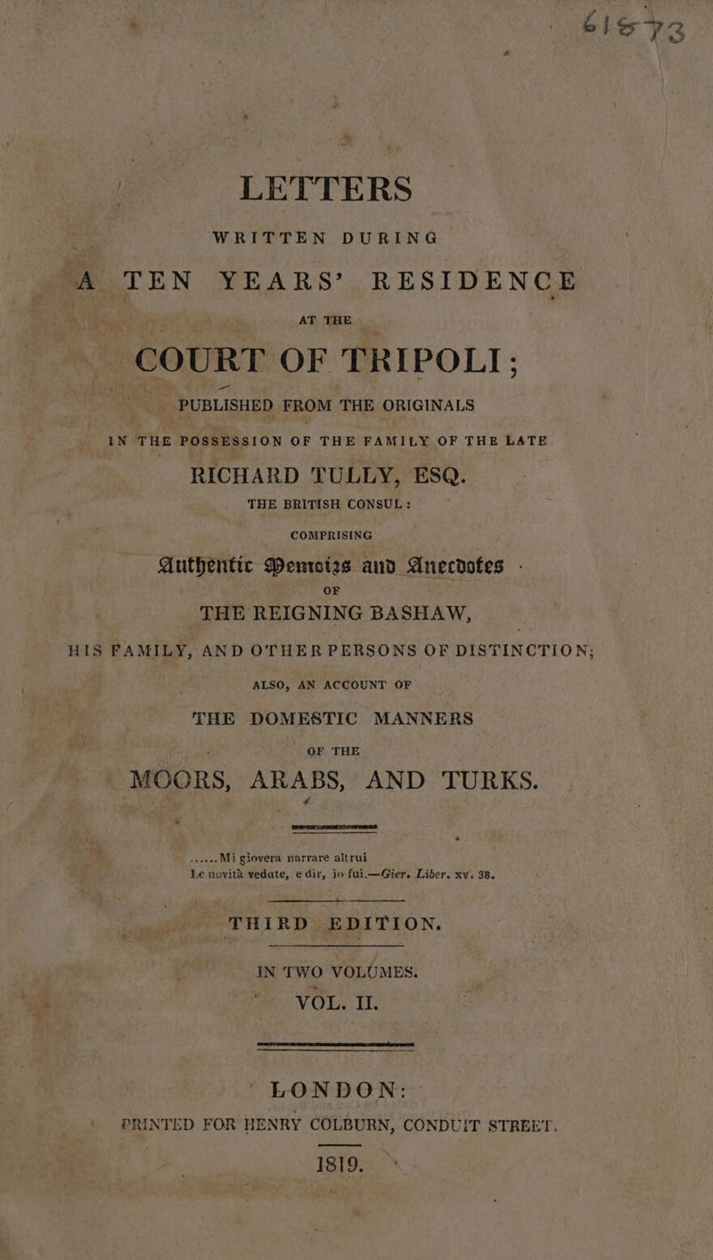 WRITTEN DURING ‘A TEN YEARS’ RESIDENCE AT THE COURT OF TRIPOLI; PUBLISHED FROM THE ORIGINALS iN THE POSSESSION OF THE FAMILY OF THE LATE RICHARD TULLY, ESQ. THE BRITISH CONSUL: COMPRISING Authentic Denwies and Anecdotes - OF THE REIGNING BASHAW, HIS FAMILY, AND OTHER PERSONS OF DISTINCTION; ALSO, AN ACCOUNT OF THE DOMESTIC MANNERS OF THE MooRS, ARABS, AND TURKS. sseee Mi giovera narrare altrui Le novit&amp; vedate, edir, io fui.—Gier. Liber. xv. 38. THIRD EDITION. IN TWO VOLUMES. VOL. II. LONDON: PRINTED FOR HENRY COLBURN, CONDUIT STREET. pee 1819.
