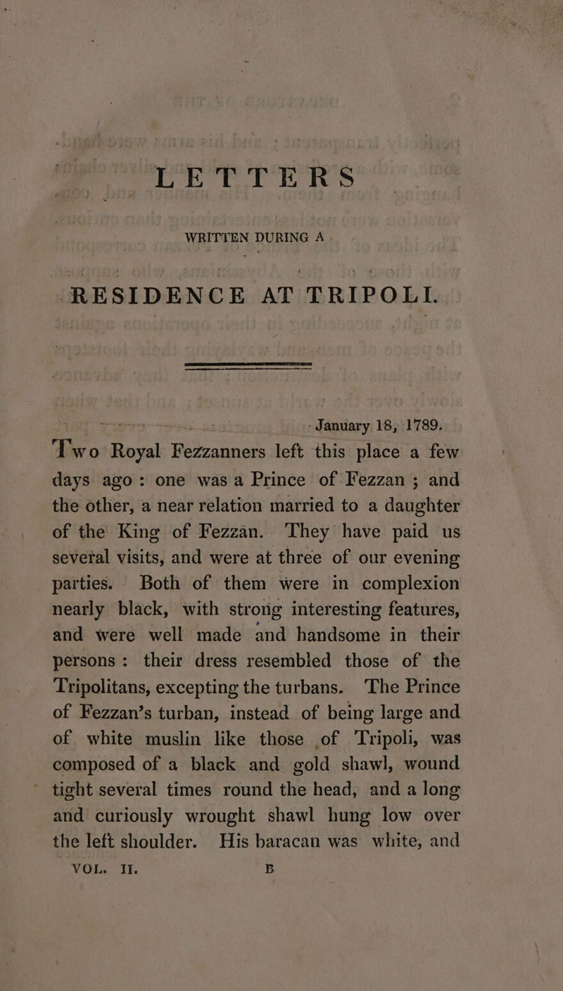 fy Di ali Dl WRITTEN DURING A. RESIDENCE AT TRIPOLL ie - January 18, 1789. Two ae Fezzanners left this place a few days ago: one was a Prince of Fezzan ; and the other, a near relation married to a daughter of the King of Fezzan. They have paid us several visits, and were at three of our evening parties. Both of them were in complexion nearly black, with strong interesting features, and were well made and handsome in their persons: their dress resembied those of the Tripolitans, excepting the turbans. The Prince of Fezzan’s turban, instead of being large and of white muslin like those .of Tripoli, was composed of a black and gold shawl, wound tight several times round the head, and a long and curiously wrought shawl hung low over the left shoulder. His baracan was white, and