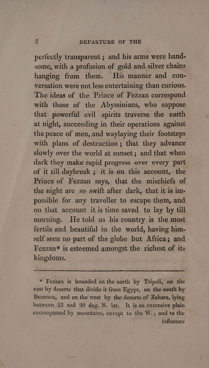 fe DEPARTURE OF THE perfectly transparent ; and his arms were hand- some, with a profusion of gold and silver chains hanging from them. His manner and con- versation were not less entertaining than curious. The ideas of the Prince of Fezzan correspond with those of the Abyssinians, who suppose that powerful evil spirits traverse the earth at night, succeeding in their operations against the peace of men, and waylaying their footsteps with plans of destruction; that they advance slowly over the world at sunset; and that when dark they make rapid progress over every part of it till daybreak ; it is.on this account, the Prince of Fezzan says, that the mischiefs of the night are so swift after dark, that it 1s im- possible for any traveller to escape them, and on that account it is time saved to lay by till morning. He told us his country is the most fertile and beautiful in the world, having him- self seen no part of the globe but Africa; and Fezzan* is esteemed amongst the richest of its kingdoms. | * Fezzan is bounded on the north by Tripoli, on the east by deserts that divide it from Egypt, on the south by Bournou, and on the west by the deserts of Zahara, lying between 25 and 30 deg. N. lat, It is an extensive plain encompassed by mountains, except to the W.; and to the influence