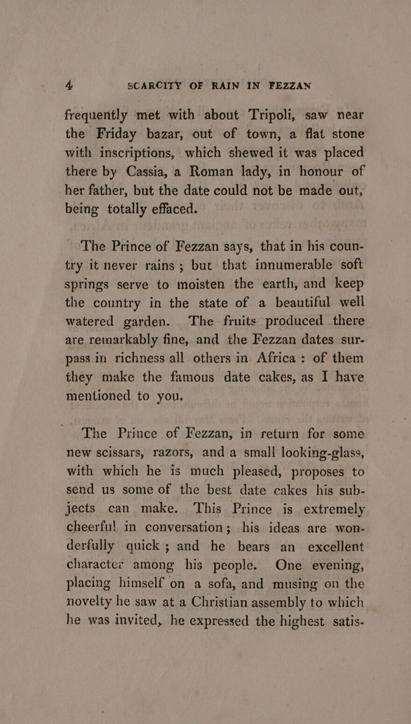frequently met with about Tripoli, saw near the Friday bazar, out of town, a flat stone with inscriptions, which shewed it was placed there by Cassia, a Roman lady, in honour of her father, but the date could not be made out, being totally effaced. The Prince of Fezzan says, that in his coun- try it never rains ; but that innumerable soft springs serve to moisten the earth, and keep the country in the state of a beautiful well watered garden. The fruits produced .there are remarkably fine, and the Fezzan dates: sur- pass in richness all others in Africa: of them they make the famous date cakes, as I have mentioned to you. The Prince of Fezzan, in return for some new scissars, razors, and a small looking-glass, with which he is much pleased, proposes to send us some of the best date cakes his sub- jects can make. This Prince is extremely cheerful in conversation; his ideas are won- derfully quick ; and he bears an_ excellent character among his people. One evening, placing himself on a sofa, and musing on the novelty he saw at a Christian assembly to which he was invited, he expressed the highest satis-