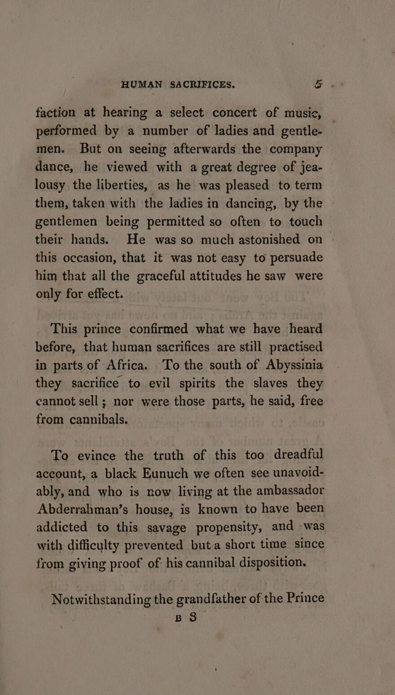 faction at hearing a select concert of music, performed by a number of ladies and gentle- men. But on seeing afterwards the company dance, he viewed with a great degree of jea- lousy the liberties, as he was pleased to term them, taken with the ladies in dancing, by the gentlemen being permitted so often to touch their hands. He was so much astonished on this occasion, that it was not easy to persuade him that all the graceful attitudes he saw were only for effect. This prince confirmed what we have heard before, that human sacrifices are still practised in parts of Africa. To the south of Abyssinia they sacrifice to evil spirits the slaves they cannot sell; nor were those parts, he said, free from cannibals. To evince the truth of this too dreadful account, a black Eunuch we often see unavoid- ably, and who is now living at the ambassador Abderrahman’s house, is known to have been addicted to this savage propensity, and was with difficulty prevented buta short time since from giving proof of: his cannibal disposition. Notwithstanding the grandfather of the Prince | B 3