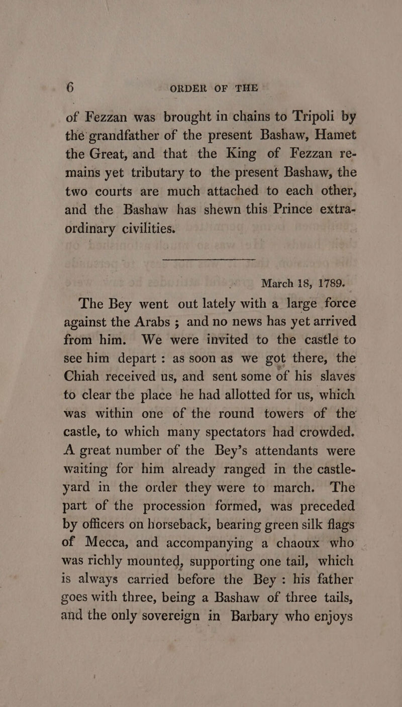 of Fezzan was brought in chains to Tripoli by thé grandfather of the present Bashaw, Hamet the Great, and that the King of Fezzan re- mains yet tributary to the present Bashaw, the two courts are much attached to each other, and the Bashaw has shewn this Prince extra- ordinary civilities. March 18, 1789. The Bey went out lately with a large force against the Arabs ; and no news has yet arrived from him. We were invited to the castle to see him depart : as soon as we got there, the Chiah received us, and sent some of his slaves to clear the place he had allotted for us, which was within one of the round towers of the castle, to which many spectators had crowded. A great number of the Bey’s attendants were waiting for him already ranged in the castle- yard in the order they were to march. The part of the procession formed, was preceded by officers on horseback, bearing green silk flags of Mecca, and accompanying a chaoux who was richly mounted, supporting one tail, which is always carried before the Bey : his father goes with three, being a Bashaw of three tails, and the only sovereign in Barbary who enjoys