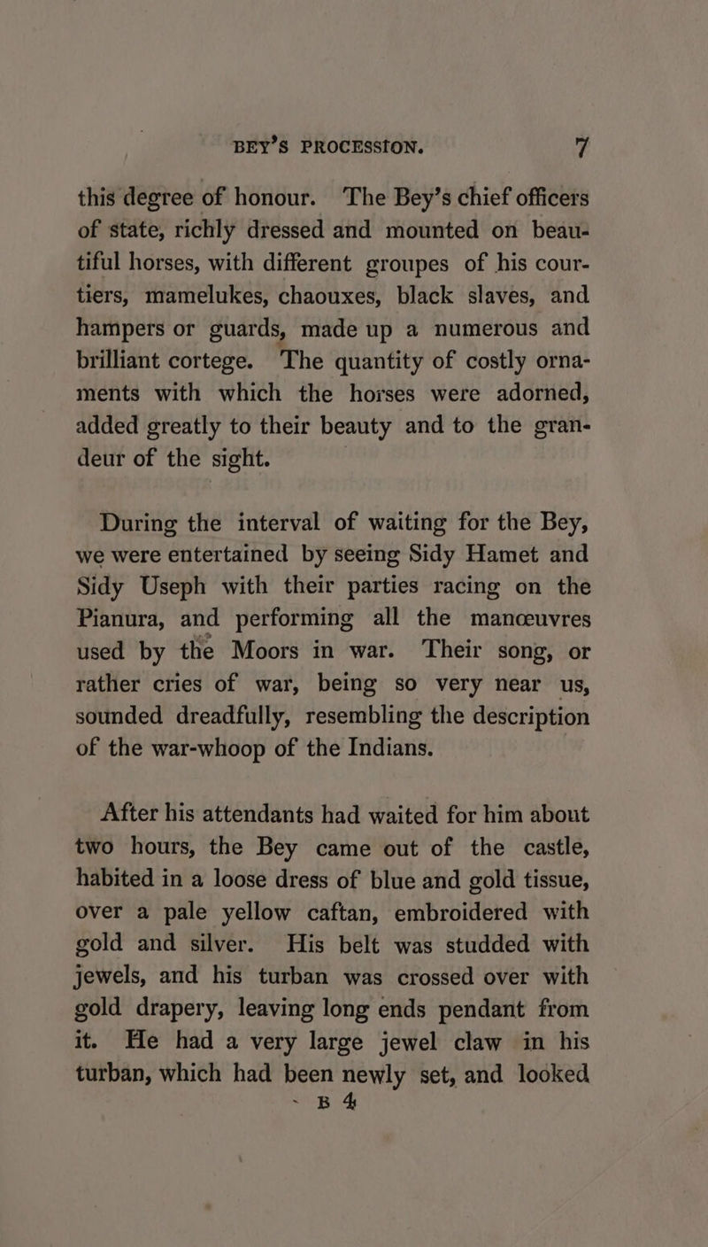 this degree of honour. The Bey’s chief officers of state, richly dressed and mounted on beau- tiful horses, with different groupes of his cour- tiers, mamelukes, chaouxes, black slaves, and hampers or guards, made up a numerous and brilliant cortege. The quantity of costly orna- ments with which the horses were adorned, added greatly to their beauty and to the gran- deur of the sight. | During the interval of waiting for the Bey, we were entertained by seeing Sidy Hamet and Sidy Useph with their parties racing on the Pianura, and performing all the manceuvres used by the Moors in war. Their song, or rather cries of war, being so very near us, sounded dreadfully, resembling the description of the war-whoop of the Indians. After his attendants had waited for him about two hours, the Bey came out of the castle, habited in a loose dress of blue and gold tissue, over a pale yellow caftan, embroidered with gold and silver. His belt was studded with jewels, and his turban was crossed over with gold drapery, leaving long ends pendant from it. He had a very large jewel claw in his turban, which had been newly set, and looked “ER Ae