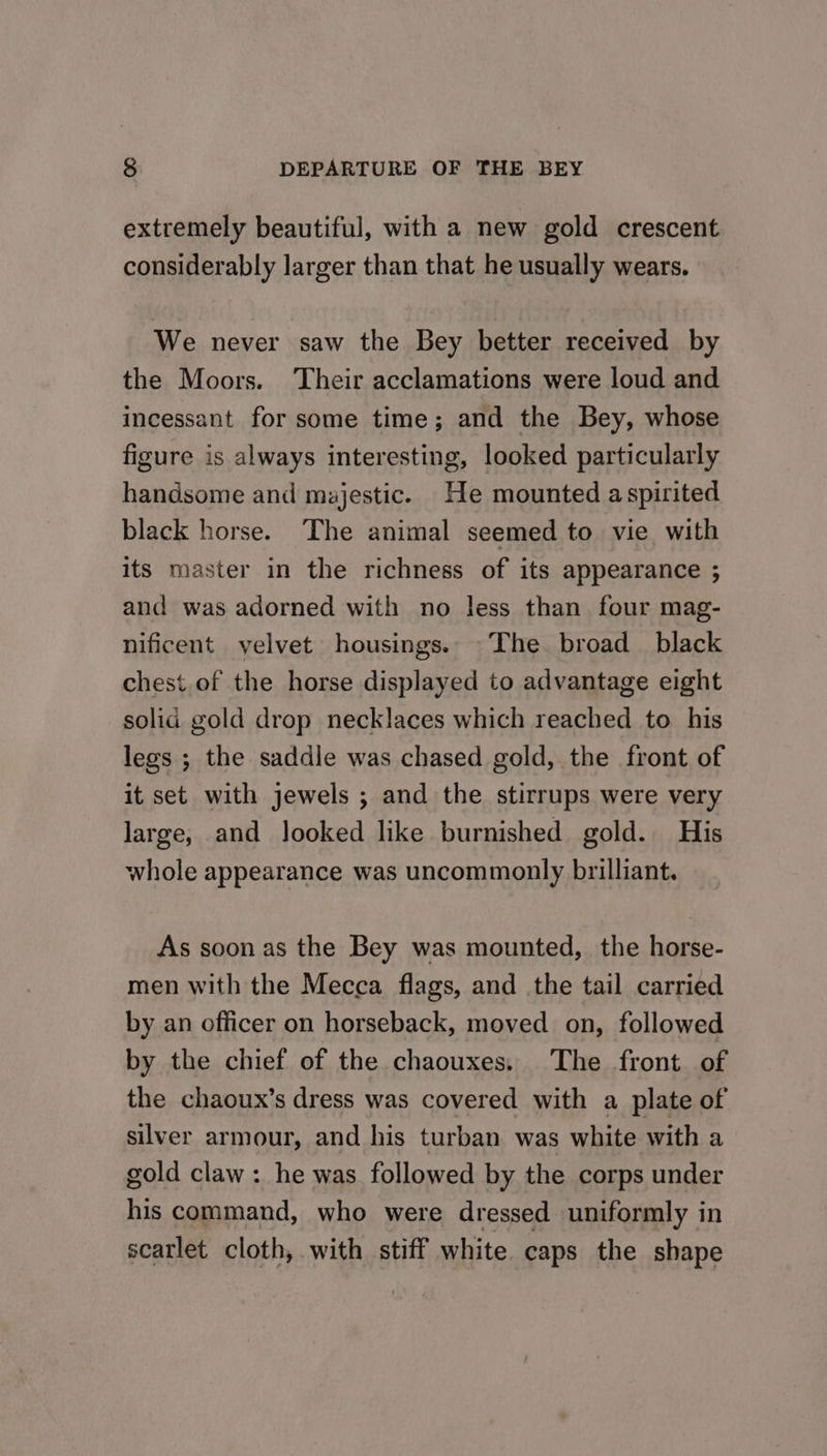 extremely beautiful, with a new gold crescent. considerably larger than that he usually wears. We never saw the Bey better received by the Moors. ‘Their acclamations were loud and incessant for some time; and the Bey, whose figure is always interesting, looked particularly handsome and majestic. He mounted aspirited black horse. The animal seemed to vie with its master in the richness of its appearance ; and was adorned with no less than. four mag- nificent yelvet housings. The broad black chest of the horse displayed to advantage eight solid gold drop necklaces which reached to his legs ; the saddle was chased gold, the front of it set with jewels ; and the stirrups were very large, and looked like burnished gold. His whole appearance was uncommonly brilliant. As soon as the Bey was mounted, the horse- men with the Mecca flags, and the tail carried by an officer on horseback, moved on, followed by the chief of the chaouxes, The front of the chaoux’s dress was covered with a plate of silver armour, and his turban was white with a gold claw : he was followed by the corps under his command, who were dressed uniformly in scarlet cloth, with stiff white caps the shape