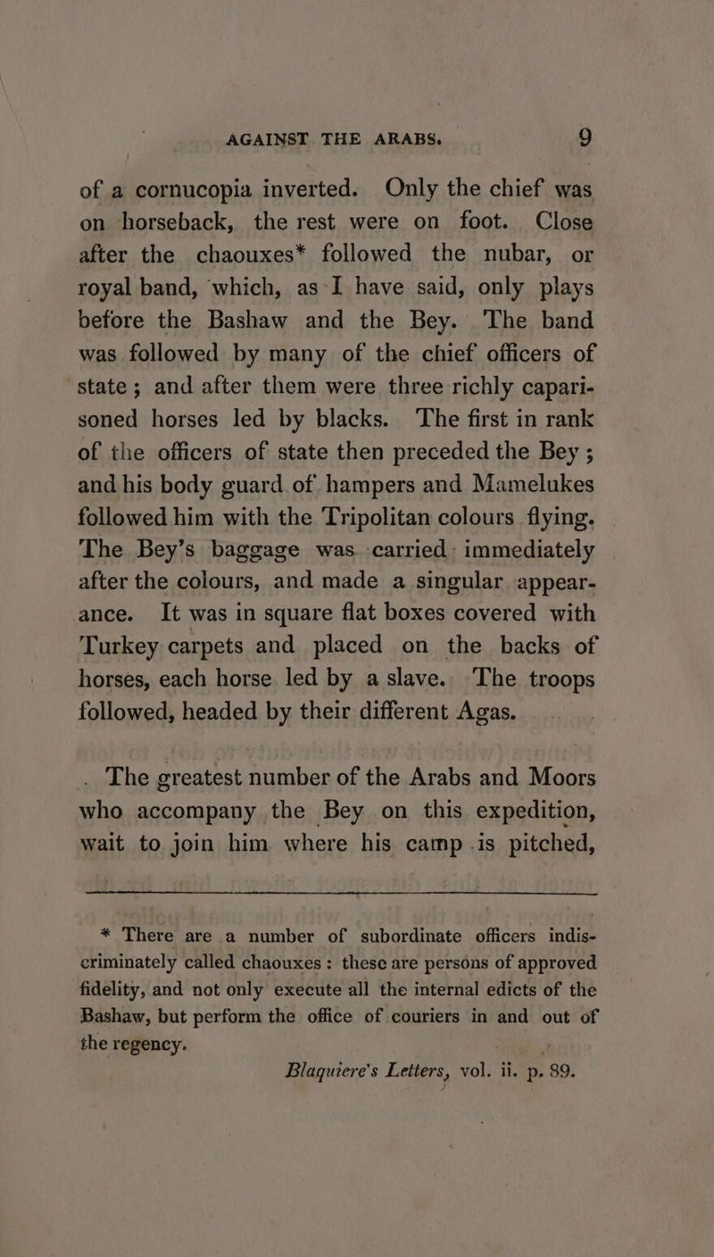 of a cornucopia inverted. Only the chief was on horseback, the rest were on foot. Close after the chaouxes* followed the nubar, or royal band, which, as*I have said, only plays before the Bashaw and the Bey. The band was followed by many of the chief officers of state; and after them were three richly capari- soned horses led by blacks. The first in rank of the officers of state then preceded the Bey ; and his body guard. of hampers and Mamelukes followed him with the Tripolitan colours flying. The Bey’s baggage was. -carried- immediately after the colours, and made a singular appear- ance. It was in square flat boxes covered with Turkey carpets and placed on the backs of horses, each horse. led by a slave. The troops followed, headed by their different Agas. _ The greatest number of the Arabs and Moors who accompany the Bey on this expedition, wait to join him. where his camp .is pitched, * There are a number of subordinate officers indis- criminately called chaouxes: these are persons of approved fidelity, and not only execute all the internal edicts of the Bashaw, but perform the office of couriers in and out of the regency. 2 Blaquiere's Letters, vol. ii. p. 89.