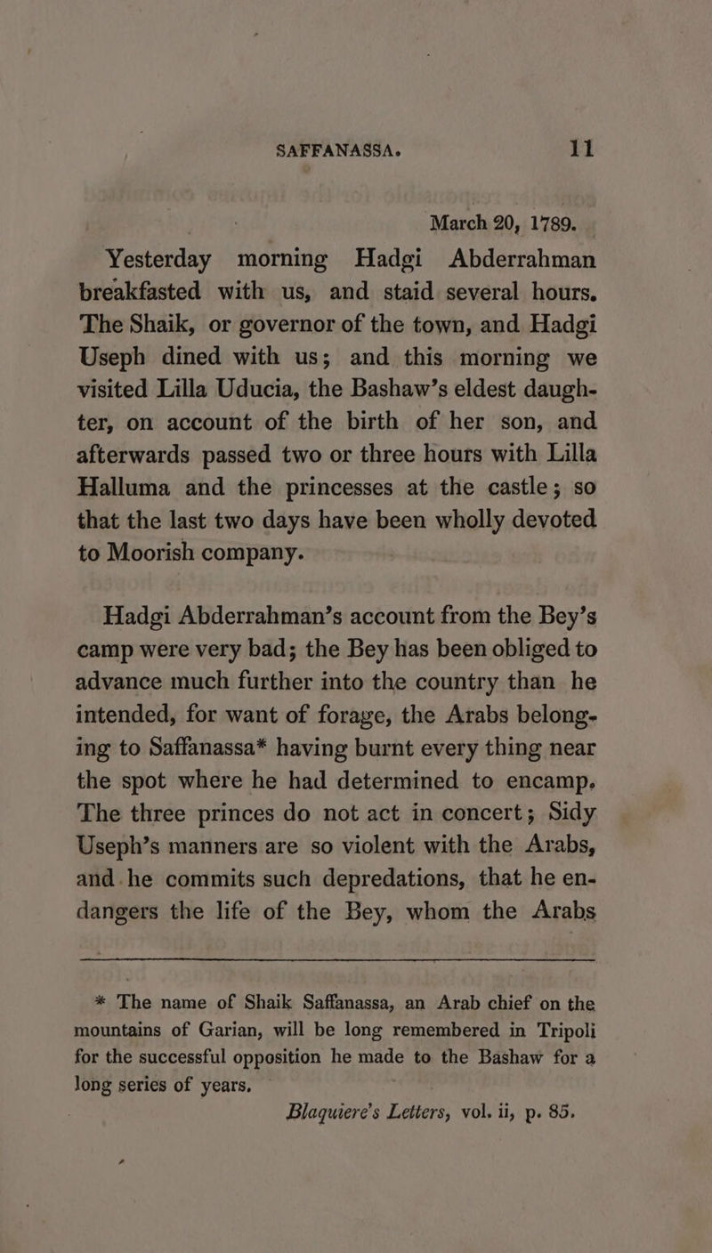 March 20, 1789. _ Yesterday morning Hadgi Abderrahman breakfasted with us, and staid several hours, The Shaik, or governor of the town, and Hadgi Useph dined with us; and this morning we visited Lilla Uducia, the Bashaw’s eldest daugh- ter, on account of the birth of her son, and afterwards passed two or three hours with Lilla Halluma and the princesses at the castle; so that the last two days have been wholly devoted to Moorish company. Hadgi Abderrahman’s account from the Bey’s camp were very bad; the Bey has been obliged to advance much further into the country than he intended, for want of forage, the Arabs belong- ing to Saffanassa* having burnt every thing near the spot where he had determined to encamp. The three princes do not act in concert; Sidy Useph’s manners are so violent with the Arabs, and. he commits such depredations, that he en- dangers the life of the Bey, whom the Arabs * The name of Shaik Saffanassa, an Arab chief on the mountains of Garian, will be long remembered in Tripoli for the successful opposition he made to the Bashaw for a Jong series of years, ©