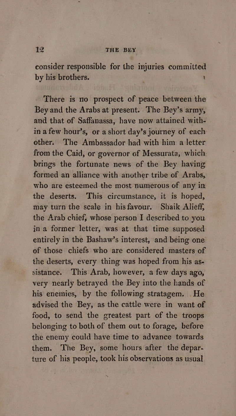 consider responsible for the injuries committed by his brothers. | : There is no prospect of peace between the Bey and the Arabs at present. The Bey’s army, and that of Saffanassa, have now attained with-— in afew hour’s, or a short day’s journey of each other. The Ambassador had with him a letter from the Caid, or governor of Messurata, which brings the fortunate news of the Bey having formed an alliance with another tribe of Arabs, who are esteemed the most numerous of any in the deserts. ‘This circumstance, it is hoped, may turn the scale in hisfavour. Shaik Alieff, the Arab chief, whose person I described to you in a former letter, was at that time supposed entirely in the Bashaw’s interest, and being one of those chiefs who are considered masters of the deserts, every thing was hoped from his as- sistance. This Arab, however, a few days ago, very nearly betrayed the Bey into the hands of his enemies, by the following stratagem. He advised the Bey, as the cattle were in want of food, to send the greatest part of the troops belonging to both of them out to forage, before the enemy could have time to advance towards them. ‘The Bey, some hours after the depar- ture of his people, took his observations as usual ~