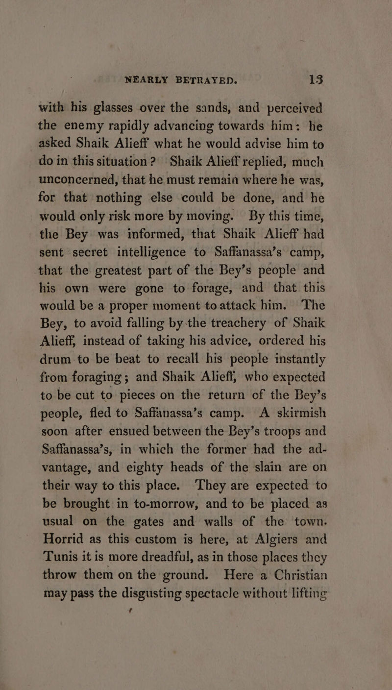 with his glasses over the sands, and perceived the enemy rapidly advancing towards him: he asked Shaik Alieff what he would advise him to do in this situation? Shaik Alieff replied, much unconcerned, that he must remain where he was, for that nothing else could be done, and he would only risk more by moving. By this time, the Bey was informed, that Shaik Alieff had sent secret intelligence to Saffanassa’s camp, that the greatest part of the Bey’s people and his own were gone to forage, and that this would be a proper moment toattack him. The Bey, to avoid falling bythe treachery of Shaik Alieff, instead of taking his advice, ordered his drum to be beat to recall his people instantly from foraging; and Shaik Alieff, who expected to be cut to pieces on the return of the Bey’s people, fled to Saffanassa’s camp. A skirmish soon after ensued between the Bey’s troops and Saffanassa’s, in which the former had the ad- vantage, and eighty heads of the slain are on their way to this place. ‘They are expected to be brought in to-morrow, and to be placed as usual on the gates and walls of the town. Horrid as this custom is here, at Algiers and Tunis it is more dreadful, as in those places they throw them on the ground. Here a Christian may pass the disgusting spectacle without lifting f
