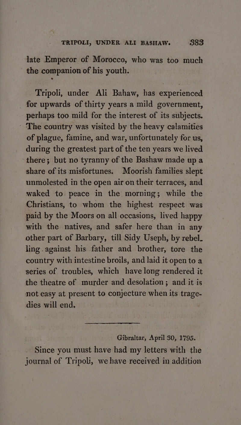 late Emperor of Morocco, who was too much the companion of his youth. Tripoli, under Ali Bahaw, has experienced for upwards of thirty years a mild government, perhaps too mild for the interest of its subjects. ' The country was visited by the heavy calamities of plague, famine, and war, unfortunately for us, during the greatest part of the ten years we lived ‘there; but no tyranny of the Bashaw made up a share of its misfortunes. Moorish families slept unmolested in the open air on their terraces, and waked to peace in the morning; while the Christians, to whom the highest respect was paid by the Moors on all occasions, lived happy with the natives, and safer here than in any other part of Barbary, till Sidy Useph, by rebel. ling .against his father and brother, tore the country with intestine broils, and laid it open to a series of troubles, which have long rendered it the theatre of murder and desolation; and it is not easy at present to conjecture when its trage- dies will end. Gibraltar, April 30, 1795. Since you must have had my letters with the journal of Tripoli, we have received in addition