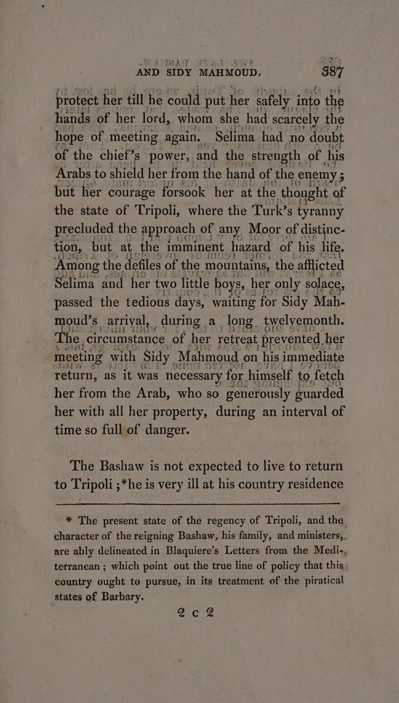 To) ae oo RTs AND SIDY MAHMOUD. tre protect her till he could put | er safely into the hands of her lord, whom she had scarcely the hope of meeting again. Selima had no doubt of the chief’s s power, and the strength of his Arabs to shield her from the hand of the enemy ; : but her courage forsook her at the tho ght of the state of Tripoli, where the Turk’s tyranny tion, but at the imminent hazard of his life. Among the defiles of the mountains, the afflicted Selima and her two little boys, her only solace, passed the tedious days, waiting for Sidy Mah- moud’s arrival, during a long. twelyemonth. MOU Fis The, csidearrents of her retreat ‘prevented. her meeting with Sidy Mahmoud on his immediate return, as it was necessary for himself to fetch _ her from the Arab, who so generously euarded her with all her property, during an interval of time so full of danger. The Bashaw is not expected to live to return to Tripoli ;*he is very ill at his country residence. * The present state of the regency of Tripoli, and the character of the reigning Bashaw, his family, and ministers,. are ably delineated in Blaquiere’s Letters from the Medi-. terranean ; which point out the true line of policy that this; country ought to pursue, in its treatment of the piratical states af Barbary. 2608