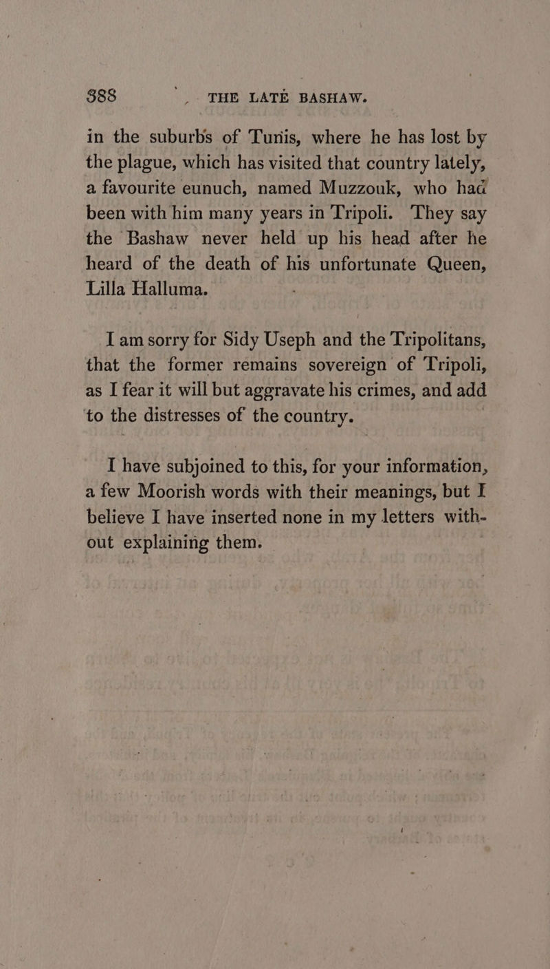 in the suburbs of Turis, where he has lost by the plague, which has visited that country lately, a favourite eunuch, named Muzzouk, who had been with him many years in Tripoli. ‘They say the Bashaw never held up his head after he heard of the death of his unfortunate Queen, Lilla Halluma. I am sorry for Sidy Useph and the Tripolitans, that the former remains sovereign of ‘Tripoli, as I fear it will but aggravate his crimes, and add to the distresses of the country. I have subjoined to this, for your information, a few Moorish words with their meanings, but I believe I have inserted none in my letters with- out explaining them.
