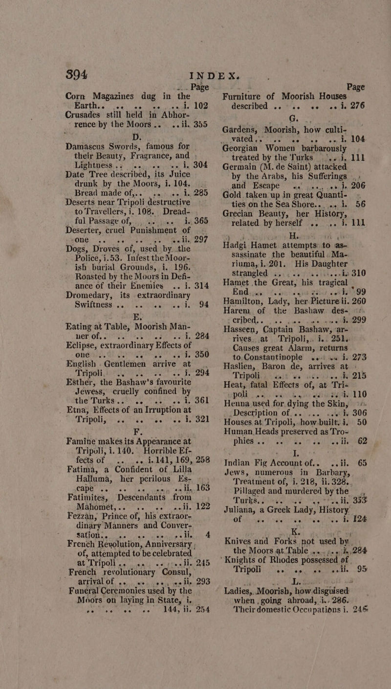 _ Page Corn Magazines dug in the - Earth.. ... Bead wie LOS Crusades still held in Abhor- “rence by the Moors... .. ii. 355 Damascus Swords, famous for | their Beauty, Fragrance, and . LIBRLESS, (feat, cole aire pl 4 904 Date Tree described, its Juice drunk by the Moors, 1.104. . Bread made of,.. .. «- 1. 285 Deserts near Tripoli, destructive to Travellers, i. 108. Dread- ful Passage of, _, os” 14365 Deserter, cruel Punishment of ah -one .. Nie Peay | Dogs, Droves ‘of, used by. the Police, i.53. Infest the Moor- ish burial Grounds, i. 196. Roasted by the Moors in Defi- ance of their Enemies .. i. 314 Dromedary, its extraordinary Swiftness). 066 reali rie sthe oe Eating at Table, Moorish Man- ner of,. Be bn Bay | Eclipse, extraordinary Effects of one .. oe ee de OU English - Gentlemen arrive at Tripoli... : Esther, the Bashaw's Events Jewess, cruelly confined by the’ Turks: 08s oo ae es ds COL _ Etna, Effects of an Irruption at eR FIOM 5 oad ee) nse F. Famine makes its Appearance at Tripoli, i. 140. Horrible Ef- fects of «&gt; 1.141, 169, 258 Fatima, a Confident of Lilla Halluma, her perilous Es- i, 294 ee i. cape .. earagye i Fatimites, Descendants from WManGmets sie os ser edd eae Fezzan, Paate of, his extraor- dinary Manners and Conver- Sation.. .. so aite's tinal French Revolution, Anniversary. of, attempted to be celebrated Bt TTIpOl oe cusald -«.d¢tea ides y4D French revolutionary Consul, ” MATEIVAL OF, 04),), oa Ho kes sae Bee Boo Funeral Ceremonies used by the Moors on laying in State, i. 144, ii, 254 ee ee ee ee 7 Page Furniture of Moorish Houses described .. «+e e+ «¢ ke 276 G. Gardens, Moorish, how culti- VELCU ce les tae vag 0p 1e OF Georgian Women barbarously treated by the Turks °,..i. Germain (M. de Saint) attacked by the Arabs, his Suffering yt atid Escape oc ina: 0 side, 206 Gold taken-up in great Quanti- ties on the Sea Shore... .. 1. 56 Grecian Beauty, her History, related by herself .. .. i. Hadgi, Hamet attempts: to as- sassinate the beautiful. Ma- riuma,i..201. His Daughter strangled . oo ia siti enks 310 Hamet .the Great, his tragical | End... web 99 Hamilton, Lady, hex Picture. 260 Harem of the Bashaw. des- CEIDEDS ios shee eiseee eee o9 Hasseen, Captain Bashaw, ‘are rives..at Tripoli,.. i.. 251. Causes great Alarm, arian to.Constantinople ..-) .« i. 273 Haslien, Baron de, arrives at » Tripoli... P93 0 APD LD Heat, fatal Effects of, at Tri- poli ..«. dite teiav-110 Henna used for dying the Skin, ts Description of... ... ..+ i. 306 Houses at Tri poli,. how built. i, 50 Human Heads preserved as Tro-= phiestsc) Wey Bele sui hy tee Indian Fig Account of.. ..ii. 65 Jews, numerous in Barbary, Treatment of, i. 218, 11.328,. Pillaged and murdered bythe , Turks, 2) &lt;3. Wig? Pam Hee Oa Juliana, a Greek Lady, History Of visite Praise ee ies HES Knives and Forks. not used by. the Moors at. Table... ».. i, 284 Tr ipoli eo eo ee ov li. 95 wait ~* Ti be y. vi Ladies,, Moorish, how disguised when , going ahroad, ‘i.- 286. Their domestic Occupations i, 246