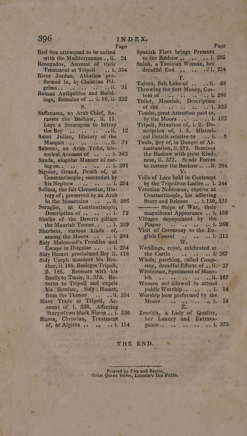 Page Red Sea attempted to be united with the Mediterranean ..ij. 24 Renegados, Account of their Treatment at Tripoli .. i, 354 River Jordan, Ablution per- formed in,. by Christian Pil- grims. Sa Sawn PRLS | Roman ‘Antiquities and Build- ings, Remains of .. i. 16, ii. 232 ml Saffanassa, an Arab Chief, ha- rasses the Bashaw, ii. ll. Lays'a Stratagem to betray the Bey!’ *'s. oe Ae paiee hie Saint Julian, History. of the Marquisie/i..'roanrity tehiig . ae ad Sabeens, an Arab Tribe, his- torical Account of .. .. i. 363 Sands, singular Manner of rac- ingon.. 9... EN) peletionad’s Signior, Grand, Death of, at Constantinople ; succeeded by his Nephew 9... .. «2. 1, 254 Selimu, the fair Circassian, His- tory of; preserved by an Arab in the Mountains .. ..ii. 386 Seraglio, at Constantinople, Description of ... .. .. i. 72 Shaiks of the Deserts pillage the Moorish Towns.. | .. i. 359 Sherbets, various kinds of, among the Moors .. .. 1. 284 Sidy Mahmoud’s Troubles and Escape in Disguise... .. i. 254 Sidy Hamet proclaimed Bey ii, 118 Sidy Useph murders his Bro- ther, ii. 105. Besieges Tripoli, li. 186. Retreats with his family to Tunis, ii. 376. Re- turns to Tripoli and expels his Brother, .Sidy .Hamet, - fromthe Throne... .. ii. 384 Slave Trade at Tripoli, Ac- count of, i. 328. Affecting Story oftwo black Slaves .. i. 330. Slaves, Christian, Treatment Of, AL AIZIEnS ac |. cal) nef alot Page Spanish Fleet brings Presents to the Bashaw ......., .- 1. 2 Sulah, a Tunisian Woman, her dreadful End dig Todd ba eaees * ae Tajura, Salt Lake of .. ..ii. 69 Throwing the first Money, Cus- tole ofodiqeeatl ia Wa liog86 Toilet, Moorish, Description - of the stsoiy. eat iPl eed Tombs, great Attention paid to, by the Moors... .. ».. 4/192 Tripoli, Situation of, i. 2..De-. scription of, i. 3. Historie |. cal Details relativeto ..19 Tunis, Bey of, in Danger of As- sassination, ii. 212. Receives the Bashaw with great Kind- ness, ii. 377. Sends Forces to restore the Bashaw.. ..ii. 384 Veils of Lace held in Contempt by the Tripolitan Ladies ., i. 344 Venetian Nobleman, captive at Constantinople, his affecting Story and Release .. 1.130, 131 — Ships of War, their ° magnificent Appearance .. i, 150 Villages depopulated by the Plague... Serioeds do ROE Visit of Ceremony to the En- glish | Consul oat aie DES Ww. Weddings, royal, celebrated at the Castle ewieas se aeOb7 Winds, parching, called Camp- sing, dreadful Effects of .. ii. 37 Witticisms, Specimens of Moor- TSH nt Tol (sVivecll dG @ Women “not allowed. to mae ec public Worship.. .. . 14° Worship how performed hy the Moors ee ti, See ae te Z Zenobia, a Lady ‘of Quality, her Luxury. and. Extrava- PHANCE 6:dh+ wwe Leis o. Qmeeras) wel ERO 4