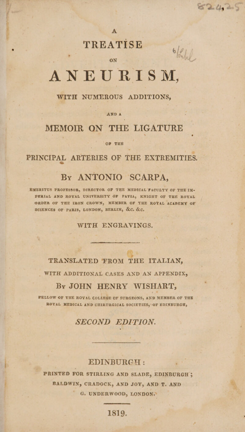A TREATIES) ’ ig % f P N in Fe ANEURISM, WITH NUMEROUS ADDITIONS, AND A MEMOIR ON THE LIGATURE OF THE PRINCIPAL ARTERIES OF THE EXTREMITIES. By ANTONIO SCARPA, EMERITUS PROFESSOR, DIRECTOR OF THE MEDICAL FACULTY OF THE IM- PERIAL AND ROYAL UNIVERSITY OF PAVIA, KNIGHT OF THE ROYAL ORDER OF THE IRON CROWN, MEMBER OF THE ROYAL ACADEMY OF SCIENCES OF PARIS, LONDON, BERLIN, &amp;c. &amp;c. WITH ENGRAVINGS. TRANSLATED FROM THE ITALIAN, _ WITH ADDITIONAL CASES AND AN APPENDIX, By JOHN HENRY WISHART, FELLOW OF THE ROYAL COLLEGE OF SURGEONS, AND MEMBER OF THE ROYAL MEDICAL AND CHIRURGICAL SOCIETIES, OF EDINBURGH, SECOND EDITION. EDINBURGH: PRINTED FOR STIRLING AND SLADE, EDINBURGH ; BALDWIN, CRADOCK, AND JOY, AND T. AND G. UNDERWOOD, LONDON? 1819.