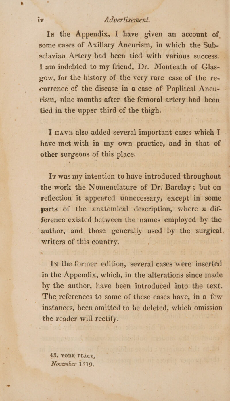 In the Appendix, I have given an account of, some cases of Axillary Aneurism, in which the Sub- sclavian Artery had been tied with various success. — I am indebted to my friend, Dr. Monteath of Glas- gow, for the history of the very rare case of the re- currence of the disease in a case of Popliteal Aneu- rism, nine months after the femoral artery had been tied in the upper third of the thigh. I nave also added several important cases which I have met with in my own practice, and in that of other surgeons of this place. It was my intention to have introduced throughout the work the Nomenclature of Dr. Barclay ; but on reflection it appeared unnecessary, except in some parts of the anatomical description, where a dif- ference existed between the names employed by the author, and those generally used by the surgical. writers of this country. | In the former edition, several cases were inserted in the Appendix, which, in the alterations since made by the author, have been introduced into the text. The references to some of these cases have, in a few } instances, been omitted to be deleted, which omission the reader will rectify. | 43, YORK PLACE, November 1819,