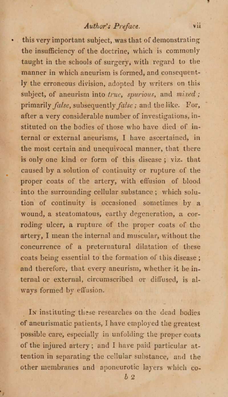 * _ this very important subject, was that of demonstrating the insufficiency of the doctrine, which is commonly taught in the schools of surgery; with regard to the manner in which aneurism is formed, and consequent- ly the erroneous division, adopted by writers on this subject, of aneurism into ¢rue, spurious, and mixed ; primarily false, subsequently false ; and the like. For, after a very considerable number of investigations, in- stituted on the bodies of those who have died of in- ternal or external aneurisms, I have ascertained, in the most certain and unequivocal manner, that there ‘is only one kind or form of this disease ; viz. that caused by a solution of continuity or rupture of the proper coats of the artery, with effusion of blood into the surrounding cellular substance ; which solu- tion of continuity is occasioned sometimes by a_ wound, a steatomatous, earthy degeneration, a cor- roding ulcer, a rupture of the proper coats of the artery, I mean the internal and muscular, without the concurrence of a preternatural dilatation of these coats being essential to the formation of this disease ; and therefore, that every aneurism, whether it be in- ternal or external, circumscribed or diffused, is al- ways formed by effusion. _ In instituting these researches on the dead bodies of aneurismatic patients, I have employed the greatest 3 possible care, especially in unfolding the preper coats of the injured artery; and I have paid particular at- tention in separating the cellular substance, and the other membranes and aponeurotic layers which co- 52 |