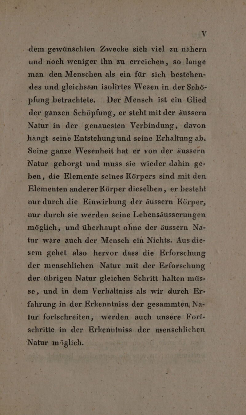 . dem gewünschten Zwecke sich viel zu nähern und noch weniger ihn zu erreichen, so lange man den Menschen als ein für sich bestehen- des und gleichsam isolirtes Wesen in der Schö- der ganzen Schöpfung, er steht mit der äussern Natur in der genauesten Verbindung, davon hängt seine Entstehungund seine Erhaltung ab. Seine ganze Wesenheit hat er von der äussern Natur geborgt und muss sie wieder dahin ge- ben, die Elemente seines Körpers sind mit den Elementen anderer Körper dieselben, er besteht‘ nur durch die Einwirkung der äussern Körper, aur durch sie werden seine Lebensäusserungen möglich ‚ und überhaupt ohne der äussern Na- tur wäre auch der Mensch ein Nichts. Aus die- sem gehet also hervor dass die Erforschung der menschlichen Natur mit der Erforschung | der übrigen Natur gleichen Schritt halten müs- se, und in dem Verhältniss als wir durch Er- ‘ fahrung in der Erkenntniss der gesammten, Na- iur fortschreiten, werden auch unsere Fort- schritte in der Erkenntniss der menschlichen &gt;; ‘Natur möglich.