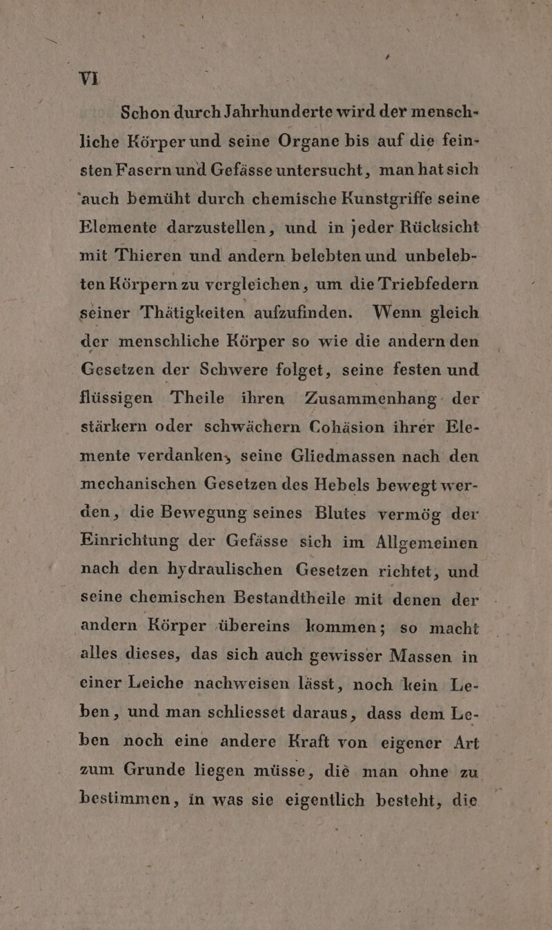 Schon durch Jahrhunderte wird der mensch- liche Körper und seine Organe bis auf die fein- _ sten Fasern und Gefässe untersucht, manhatsich ‘auch bemüht durch chemische Kunstgriffe seine Elemente darzustellen, und in jeder Rücksicht mit Thieren und andern belebten und unbeleb- ten Körpern zu vergleichen, um die Triebfedern seiner Thätigkeiten aufzufinden. Wenn gleich der menschliche Körper so wie die andern den Gesetzen der Schwere folget, seine festen und flüssigen Theile ihren Zusammenhang - der stärkern oder schwächern Cohäsion ihrer Ele- mente verdanken, seine Gliedmassen nach den mechanischen Gesetzen des Hebels bewegt wer- den, die Bewegung seines Blutes vermög der Einrichtung der Gefässe sich im Allgemeinen nach den hydraulischen Gesetzen richtet ‚ und seine chemischen Bestandtheile mit denen der andern Körper übereins kommen; so macht alles dieses, das sich auch gewisser Massen in einer Leiche nachweisen lässt, noch kein Le- ben, und man schliesset daraus, dass dem Le- ben noch eine andere Kraft von eigener Art zum Grunde liegen müsse, die man ohne zu bestimmen, in was sie eigentlich besteht, die