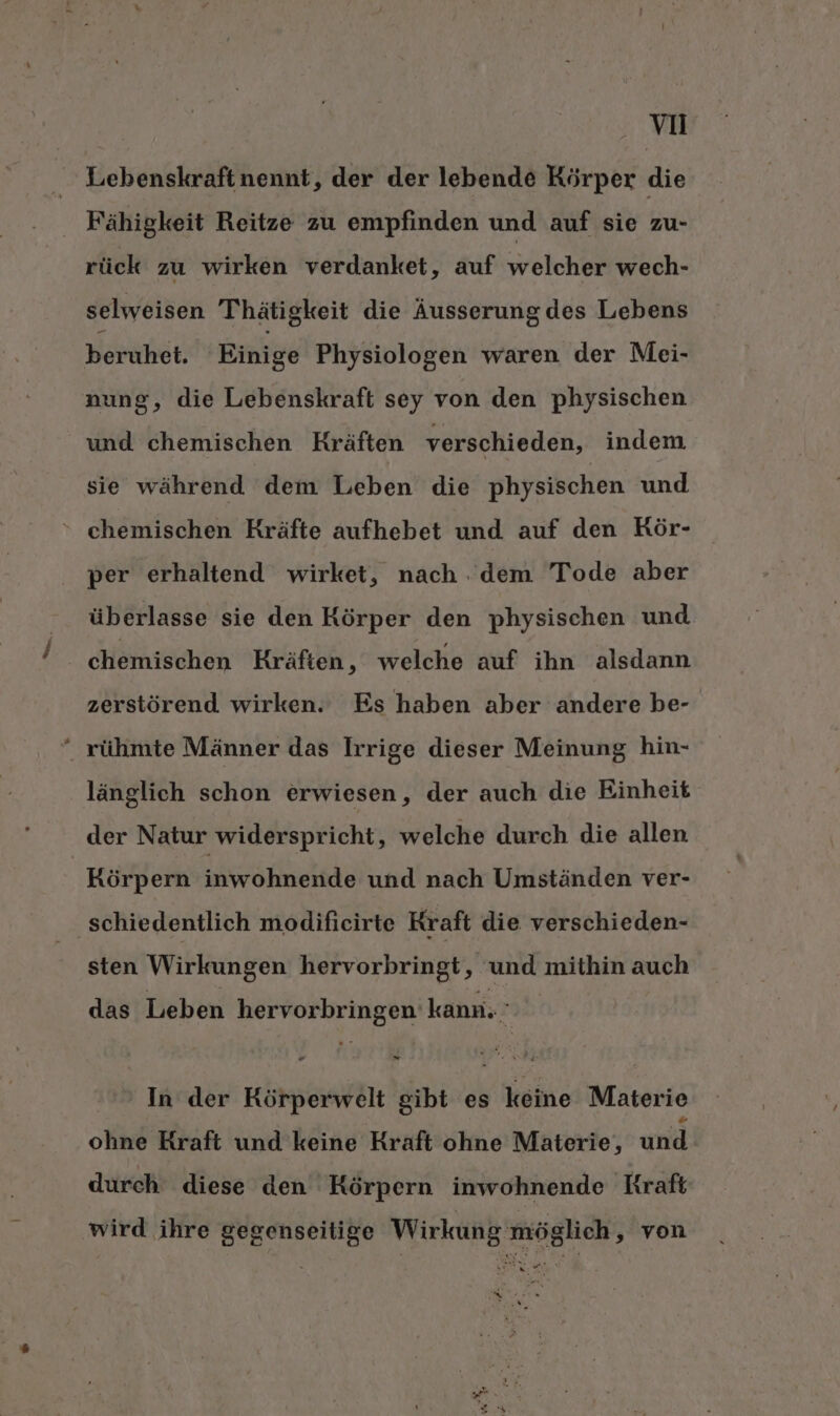 Lebenskraftnennt, der der lebende Körper die Fähigkeit Reitze zu empfinden und auf sie zu- rück zu wirken verdanket, auf welcher wech- selweisen Thätigkeit die Äusserung des Lebens beruhet. Einige Physiologen waren der Mei- nung, die Lebenskraft sey von den physischen und chemischen Kräften verschieden, indem, sie während ‘dem Leben’ die physischen und ‘ chemischen Kräfte aufhebet und auf den Rör- per erhaltend wirket, nach .dem Tode aber überlasse sie den Körper den physischen und Ä chemischen Kräften, welche auf ihn alsdann zerstörend wirken. Es haben aber andere be- “ rühmte Männer das Irrige dieser Meinung hin- länglich schon erwiesen, der auch die Einheit der Natur widerspricht, welche durch die allen Körpern inwohnende und nach Umständen ver- schiedentlich modificirte Kraft die verschieden- sten Wirkungen hervorbringt, und mithin auch das Leben hervorbringen kann.’ In der Körperwelt gibt es keine Materie ohne Rraft und keine Kraft ohne Materie, und durch diese den Körpern inwohnende Kraft wird ihre gegenseitige Wirkung möglich, von Kur