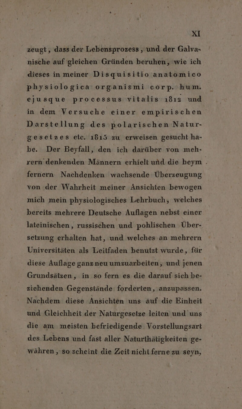 zeugt, dass der Lebensprozess , und der Galva- nische auf gleichen Gründen beruhen, wie ich dieses in meiner Disquisitio anatomico physiologica organismi corp. hum. ejusque processus vitalis ı8ı2 und in dem Versuche einer empirischen Darstellung des polarischen Natur- gesetzes etc. 1615 zu erweisen gesucht ha- be. Der Beyfall, den ich darüber von meh- xern’denkenden Männern erhielt und die beym . fernern Nachdenken wachsende Überzeugung von der Wahrheit meiner Änsichten bewogen mich mein physiologisches Lehrbuch, welches bereits mehrere Deutsche Auflagen nebst einer lateinischen, , russischen und pohlischen Über- setzung erhalten hat, und welches an mehrern Universitäten als Leitfaden benutzt wurde, für diese Auflage ganz neu umzuarbeiten, und jenen Grundsätzen, in so fern es die darauf sich be- ziehenden Gegenstände forderten, anzupassen. Nachdem diese Ansichten uns auf die Einheit und Gleichheit der Naturgesetze leiten und uns die am meisten befriedigende Vorstellungsart des Lebens und fast aller Naturthätigkeiten ge- währen ‚ so scheint die Zeit nicht ferne zu seyn,