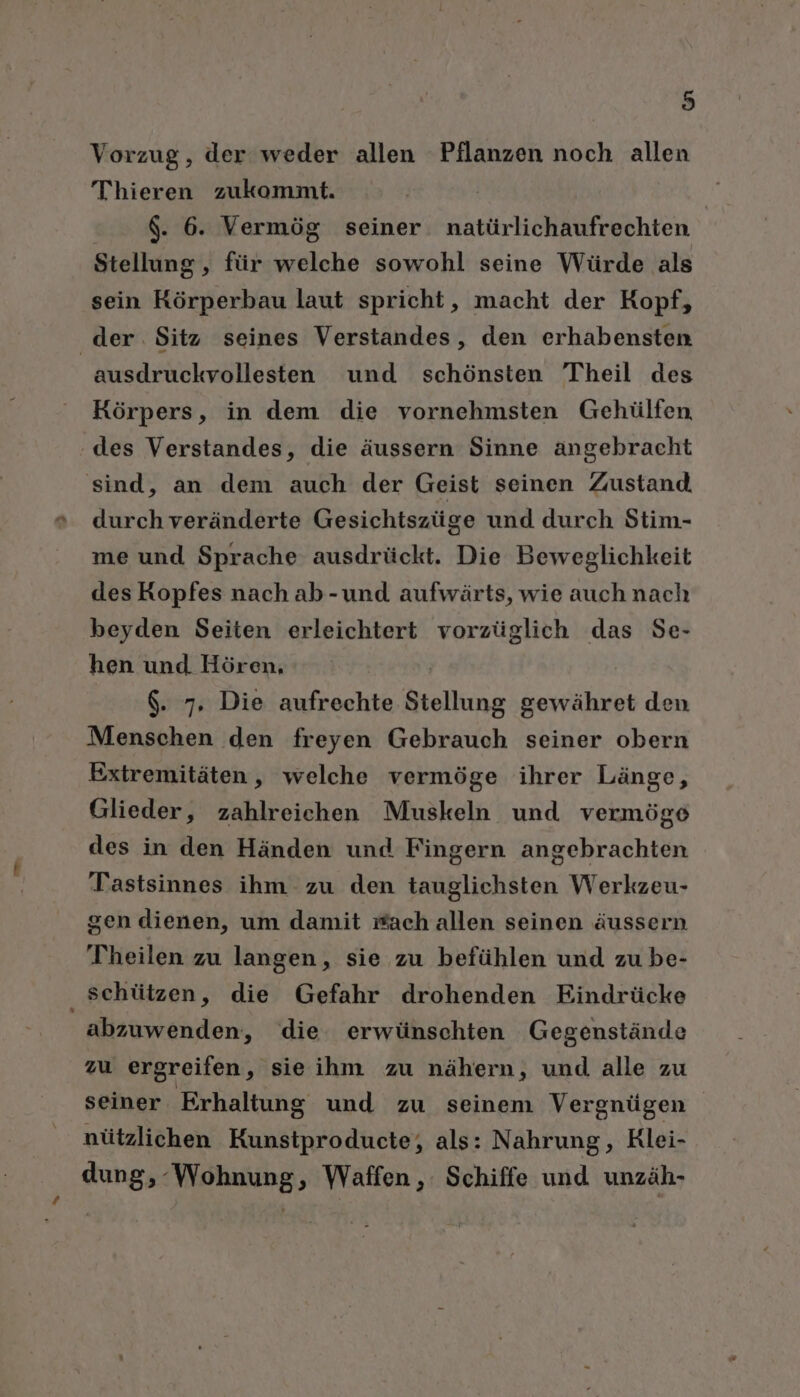 Vorzug, der weder allen Pflanzen noch allen Thieren zukommt. $. 6. Vermög seiner natürlichaufrechten Stellung , für welche sowohl seine Würde als sein Körperbau laut spricht, macht der Kopf, der. Sitz seines Verstandes, den erhabensten ausdruckvollesten und schönsten Theil des Körpers, in dem die vornehmsten Gehülfen ‚des Verstandes, die äussern Sinne angebracht sind, an dem auch der Geist seinen Zustand durch veränderte Gesichtszüge und durch Stim- me und Sprache ausdrückt. Die Beweglichkeit des Kopfes nach ab-und aufwärts, wie auch nach beyden Seiten erleichtert vorzüglich das Se- hen und Hören, $. 7, Die aufrechte Stellung gewähret den Menschen den freyen Gebrauch seiner obern Extremitäten, welche vermöge ihrer Länge, Glieder, zahlreichen Muskeln und vermöge des in den Händen und Fingern angebrachten Tastsinnes ihm zu den tauglichsten Werkzeu- gen dienen, um damit wach allen seinen äussern Theilen zu langen, sie zu befühlen und zu be- schützen, die Gefahr drohenden Eindrücke abzuwenden, die erwünschten Gegenstände zu ergreifen, sieihm zu nähern, und alle zu seiner Erhaltung und zu seinem Vergnügen nützlichen Kunstproducte, als: Nahrung, Klei- dung, Wohnung, Waffen, Schiffe und unzäh-