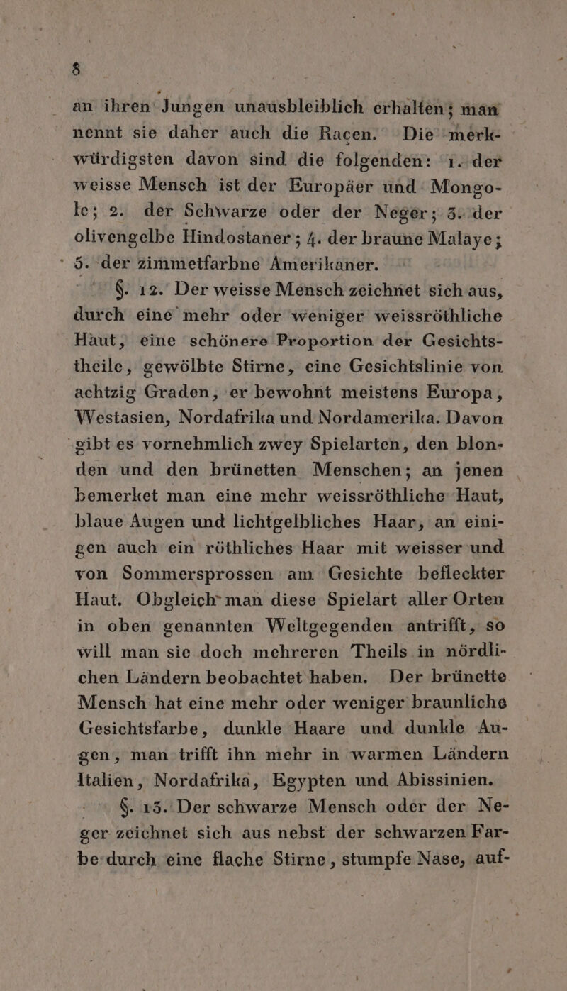 an ihren Jungen unausbleiblich erhalten; man nennt sie daher auch die Racen. Die merk würdigsten davon sind die folgenden: '1..der weisse Mensch ist der Europäer und Mongo- le; 2. der Schwarze oder der Neger; 3. der er“ Hindostaner; ; A. der braune Malaye; . der zimmetfarbne Amerikaner. $. 12. Der weisse Mensch zeichniet sich aus, durch eine mehr oder weniger weissröthliche Haut, eine schönere Proportion der Gesichts- theile, gewölbte Stirne, eine Gesichtslinie von achtzig Graden, 'er bewohnt meistens Europa, Westasien, Nordafrika und Nordamerika. Davon gibt es vornehmlich zwey Spielarten, den blon- den und den brünetten Menschen; an jenen bemerket man eine mehr weissröthliche Haut, blaue Augen und lichtgelbliches Haar, an eini- gen auch ein röthliches Haar mit weisser und von Sommersprossen am Gesichte befleckter Haut. Obgleich’man diese Spielart aller Orten in oben genannten Weltgegenden antrifft, so will man sie doch mehreren Theils in nördli- chen Ländern beobachtet haben. Der brünette Mensch hat eine mehr oder weniger braunliche Gesichtsfarbe, dunkle Haare und dunkle Au- gen, mantrifft ihn mehr in warmen Ländern Italien, Nordafrika, Egypten und Abissinien. -.&amp;13.'Der schwarze Mensch oder der Ne- ger zeichnet sich aus nebst der schwarzen Far- be’durch eine flache Stirne , stumpfe Nase, auf-