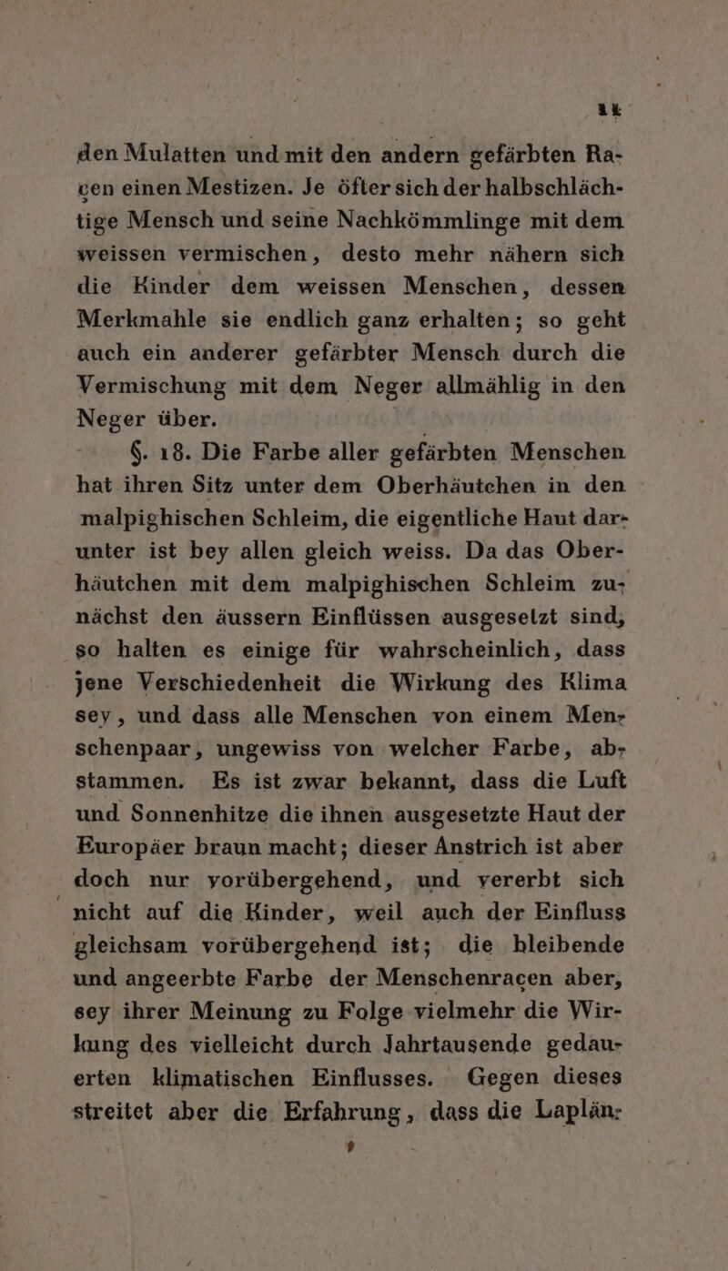 den Mulatten und’mit den andern gefärbten Ra- ven einen Mestizen. Je öfter sich der halbschläch- tige Mensch und seine Nachkömmlinge mit dem weissen vermischen, desto mehr nähern sich die Kinder dem weissen Menschen, dessen Merkmahle sie endlich ganz erhalten; so geht auch ein anderer gefärbter Mensch durch die Vermischung mit dem Neger allmählig in den Neger über. vn. $. 18. Die Farbe aller gefärbten Menschen hat ihren Sitz unter dem Oberhäutchen in den malpighischen Schleim, die eigentliche Haut dar- unter ist bey allen gleich weiss. Da das Ober- häutchen mit dem malpighischen Schleim zu; nächst den äussern Einflüssen ausgeselzt sind, so halten es einige für wahrscheinlich, dass jene Verschiedenheit die Wirkung des Rlima sey, und dass alle Menschen von einem Men- schenpaar, ungewiss von ‘welcher Farbe, ab; stammen. Es ist zwar bekannt, dass die Luft und Sonnenhitze die ihnen ausgesetzte Haut der Europäer braun macht; dieser Anstrich ist aber doch nur vorübergehend, und vererbt sich “nicht auf die Kinder, weil auch der Einfluss gleichsam vorübergehend ist; die bleibende und angeerbte Farbe der Menschenracen aber, sey ihrer Meinung zu Folge vielmehr die Wir- kung des vielleicht durch Jahrtausende gedau- erten klimatischen Einflusses. Gegen dieses streitet aber die. Erfahrung , dass die Laplän: D