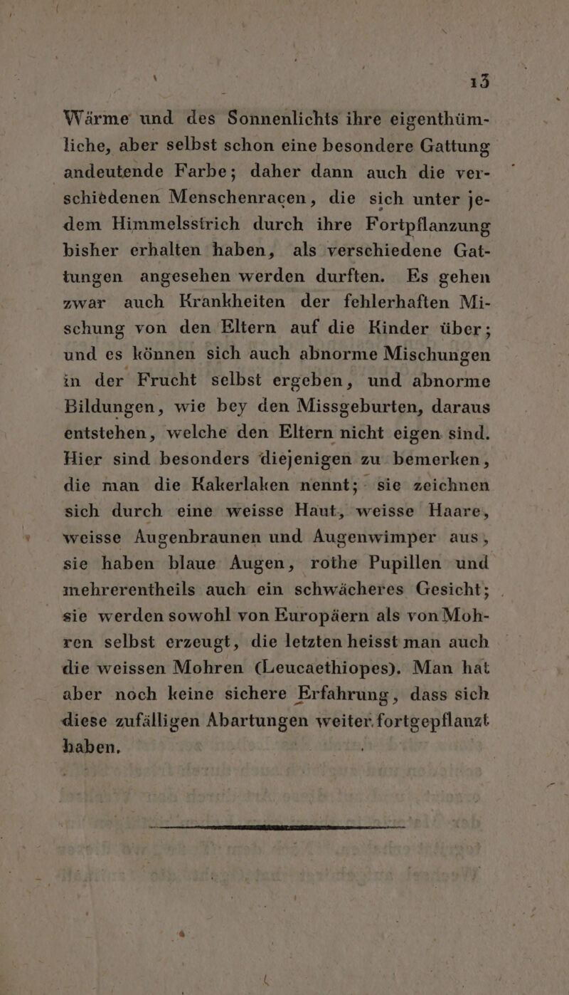 Wärme und des Sonnenlichts ihre eigenthüm- liche, aber selbst schon eine besondere Gattung andeutende Farbe; daher dann auch die ver- schiedenen Menschenracen, die sich unter je- dem Himmelssirich durch ihre Fortpflanzung bisher erhalten haben, als verschiedene Gat- tungen angesehen werden durften. Es gehen zwar auch Krankheiten der fehlerhaften Mi- schung von den Eltern auf die Kinder über; und es können sich auch abnorme Mischungen in der Frucht selbst ergeben, und abnorme Bildungen, wie bey den Missgeburten, daraus entstehen, welche den Eltern nicht eigen: sind. Hier sind besonders diejenigen zu bemerken, die man die Kakerlaken nennt; sie zeichnen sich durch eine weisse Haut, weisse Haare, weisse Augenbraunen und Augenwimper aus, sie haben blaue Augen, rothe Pupillen und mehrerentheils auch ein schwächeres Gesicht; sie werden sowohl von Europäern als von Moh- ren selbst erzeugt, die letzten heisst man auch die weissen Mohren (Leucaethiopes). Man hat aber noch keine sichere Erfahrung, dass sich diese zufälligen Abartungen weiter. fortgepflanzt haben.