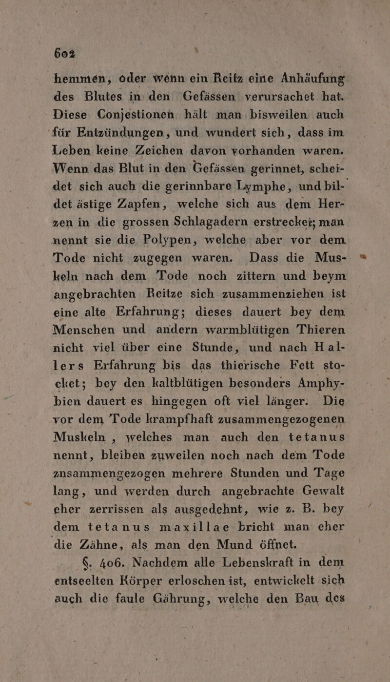 hemmen, oder wenn ein Reitz eine Anhäufung: des Blutes in: den Gefässen verursachet hat. ' Diese Conjestionen hält man. bisweilen auch für Entzündungen, und wundert sich, dass im Leben keine Zeichen davon vorhanden waren. Wenn das Blut in den Gefässen gerinnet, schei- det sich auch die gerinnbare Lymphe, undbil- det ästige Zapfen, welche sich aus dem Her- zen in .die grossen Schlagadern erstrecket; man nennt sie die Polypen, welche aber vor dem Tode nicht zugegen waren. Dass die Mus- keln nach dem Tode noch zittern und beym angebrachten Reitze sich zusammenziehen ist eine alte Erfahrung; dieses dauert bey dem Menschen und andern warmblütigen Thieren nicht viel über eine Stunde, und nach Hal- lers Erfahrung bis das thierische Fett sto- cket; bey den kaltblütigen besonders Amphy- bien dauert es hingegen oft viel länger. Die vor dem Tode krampfhaft zusammengezogenen Muskeln ‚ welches man auch den tetanus nennt, bleiben zuweilen noch nach dem Tode zusammengezogen mehrere Stunden und Tage lang, und werden durch angebrachte Gewalt eher zerrissen als ausgedehnt, wie z. B. bey dem tetanus maxillae bricht man eher die Zähne, als man den Mund öffnet. &. 406. Nachdem alle Lebenskraft in dem entseelten Körper erloschen ist, entwickelt sich ‚auch die faule Gährung, welche den Bau des