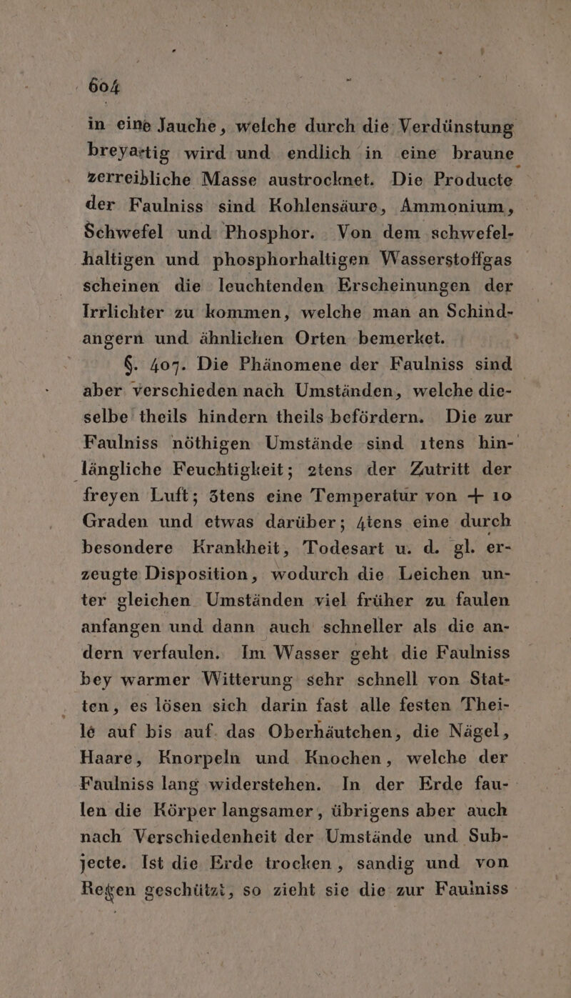 in eine Jauche, welche durch die Verdünstung breyartig wird und endlich in eine braune zerreibliche Masse austrocknet. Die Producte der Faulniss sind Kohlensäure, Ammonium, Schwefel und: Phosphor. Von dem schwefel- haltigen und phosphorhaltigen Wasserstoffgas scheinen die leuchtenden Erscheinungen der Irrlichter zu kommen, welche man an Schind- angern und ähnlichen Orten bemerket. $. 407. Die Phänomene der Faulniss sind aber verschieden nach Umständen, welche die- selbe theils hindern theils befördern. Die zur Faulniss nöthigen Umstände sind ıtens hin- dängliche Feuchtigkeit; 2tens der Zutritt der freyen Luft; 3tens eine Temperatur von + ı0 Graden und etwas darüber; 4tens eine durch besondere Krankheit, Todesart u. d. gl. er- zeugte Disposition, wodurch die Leichen un- ter gleichen Umständen viel früher zu faulen anfangen und dann auch schneller als die an- dern verfaulen.. Im Wasser geht die Faulniss bey warmer Witterung sehr schnell von Stat- ‚tem; es lösen sich darin fast alle festen Thei- le auf bis auf. das Oberhäutchen, die Nägel, Haare, Knorpeln und Knochen, welche der Faulniss lang widerstehen. In der Erde fau- len die Körper langsamer, übrigens aber auch nach Verschiedenheit der Umstände und Sub- jecte. Ist die Erde trocken, sandig und von Regen geschützt, so zieht sie die zur Fauiniss