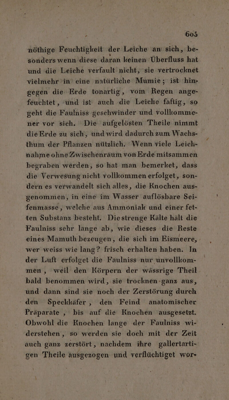 nöthige Beuchtigkeit der Leiche an sich, be- sonders wenn diese daran keinen Überfluss hat und die Leiche verfault nicht, sie vertrocknet vielmehr in’ eine natürliche Mumie ; ist hin- segen die Erde tonartig, vom Regen ange- feuchtet,, ‘und ist auch die Leiche faftig, so geht die Faulniss geschwinder und vollkomme- ner vor sich. Die aufgelösten Theile nimmt die Erde zu sich‘, und wird dadurch zum Wachs- thum der Pflanzen nützlich. Wenn viele Leich- nahme ohne Zwischenräum von Erde mitsammen begraben werden, so hat man bemerket, dass die Verwesung nicht vollkommen erfolget, son- dern es verwandelt sich alles, die Knochen aus- genommen, in eine im Wasser auflösbare Sei- fenmasse, welche aus Ammoniak und einer fet- ten Substanz besteht. Diestrenge Kälte hält die Faulniss sehr lange ab, wie dieses die Reste eines Mamuth bezeugen, die sich im Eismeere, . wer weiss wie lang? frisch erhalten haben. In der Luft erfolget die Faulniss nur unvollkom- men , weil den Körpern der wässrige Theil bald benommen wird, sie trocknen -ganz aus, und dann sind sie noch der Zerstörung durch ‘ den Speckkäfer, den Feind anatomischer Präparate , bis auf die Knochen ausgesetzt. Obwohl die Knochen lange der Faulniss wi- derstehen, so werden sie doch mit der Zeit auch ganz zerstört, nachdem ihre gallertarti- gen Theile ausgezogen und verflüchtiget wor-