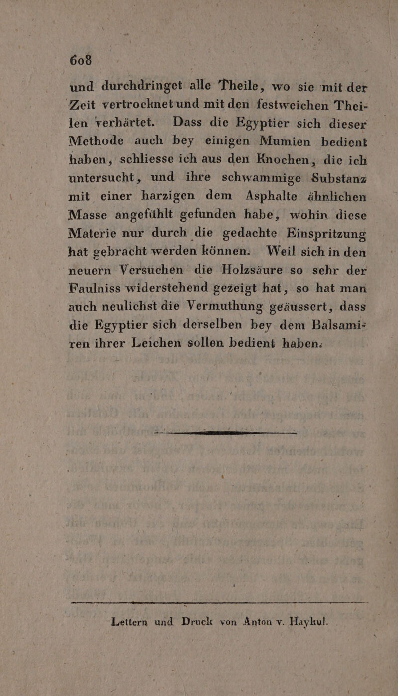 und durchdringet alle Theile, wo sie mit der Zeit vertrocknetund mit den festweichen Thei- len verhärtet. Dass die Egyptier sich dieser Methode auch bey einigen Mumien bedient haben, schliesse ich aus den Knochen, die ich untersucht, und ihre schwammige Substanz mit einer harzigen dem Asphalte ähnlichen Masse angefühlt gefunden habe, wohin diese Materie nur durch die gedachte Einspritzung hat gebracht werden können. Weil sich in den neuern Versuchen die Holzsäure so sehr der Faulniss widerstehend gezeigt hat, so hat man auch neulichst die Vermuthung geäussert, dass die Egyptier sich derselben bey dem Balsami- ren ihrer Leichen sollen bedient haben; = Leitern und Druck von Anton v. Haykul.