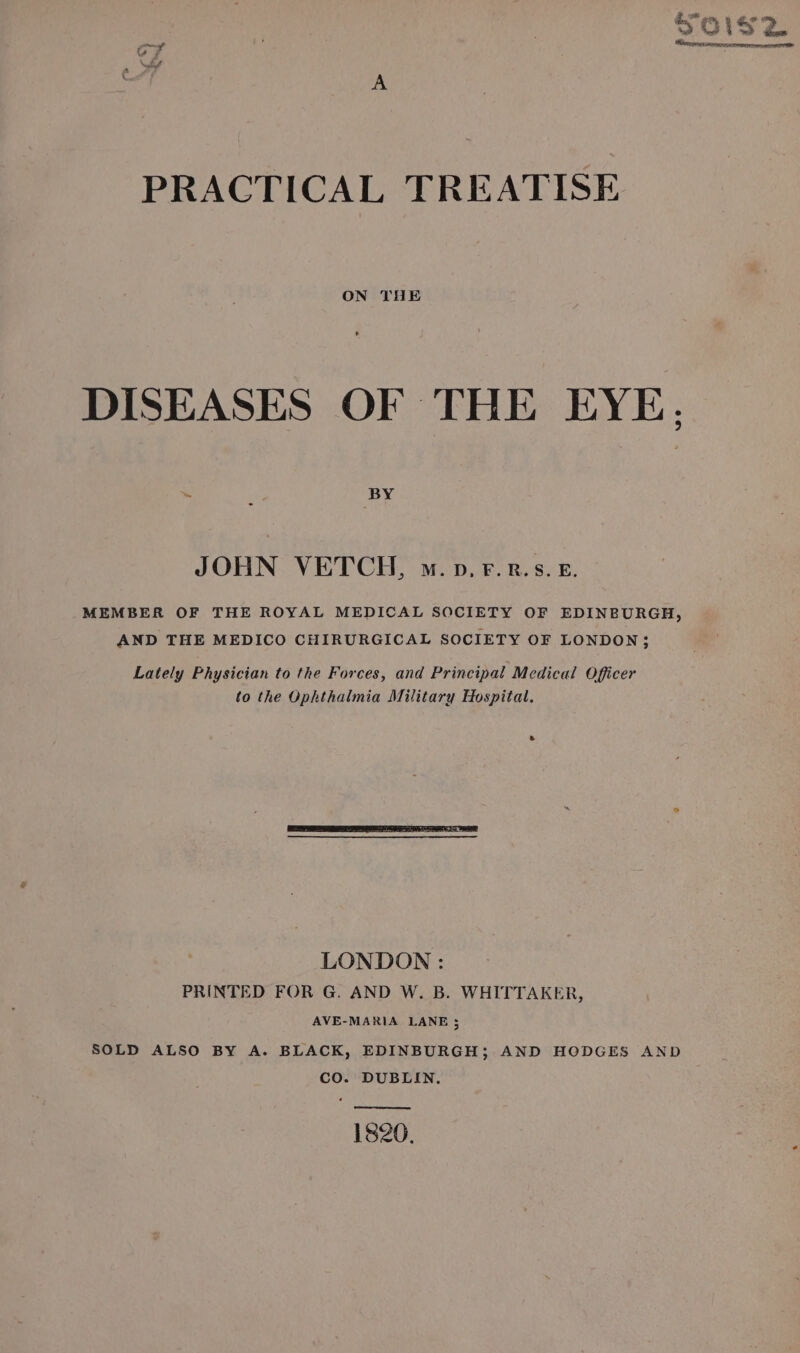 Soisz Sercemetomences PRACTICAL TREATISE ON THE DISEASES OF THE EYE. JOHN VETCH, m.p.F.Rr.s.&amp;. MEMBER OF THE ROYAL MEDICAL SOCIETY OF EDINBURGH, AND THE MEDICO CHIRURGICAL SOCIETY OF LONDON 3 Lately Physician to the Forces, and Principal Medical Officer to the Ophthalmia Military Hospital. ” LONDON : PRINTED FOR G. AND W. B. WHITTAKER, AVE-MARIA LANE 5 SOLD ALSO BY A. BLACK, EDINBURGH; AND HODGES AND CO. DUBLIN. 1820.