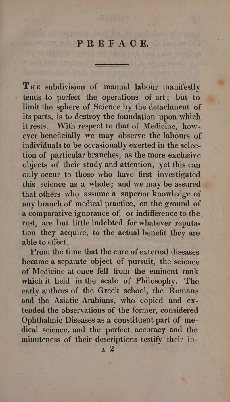 PREFACE. Tue subdivision of manual labour manifestly - tends -to perfect the operations of art; but to limit the sphere of Science by the detachment of its parts, is to destroy the foundation upon which it rests. With respect to that of Medicine, how- ever beneficially we may observe the labours of individuals to be occasionally exerted in the selec- tion of particular branches, as the more exclusive objects of their study and attention, yet this can only occur to those who have first investigated this science as a whole; and we may be assured © that others who assume a superior knowledge of any branch of medical practice, on the ground of -a comparative ignorance of, or indifference to the. rest, are but little indebted for whatever reputa- tion they acquire, to the actual benefit they are able to effect. From the time that the cure of external diseases became a separate object of pursuit, the science of Medicine at once fell from the eminent rank which it held in the scale of Philosophy. The early authors of the Greek school, the Romans and the Asiatic Arabians, who copied and ex- tended the observations of the former, considered Ophthalmic Diseases as a constituent part of me- dical science, and the perfect, accuracy and the minuteness of their descriptions testify their in- A 2