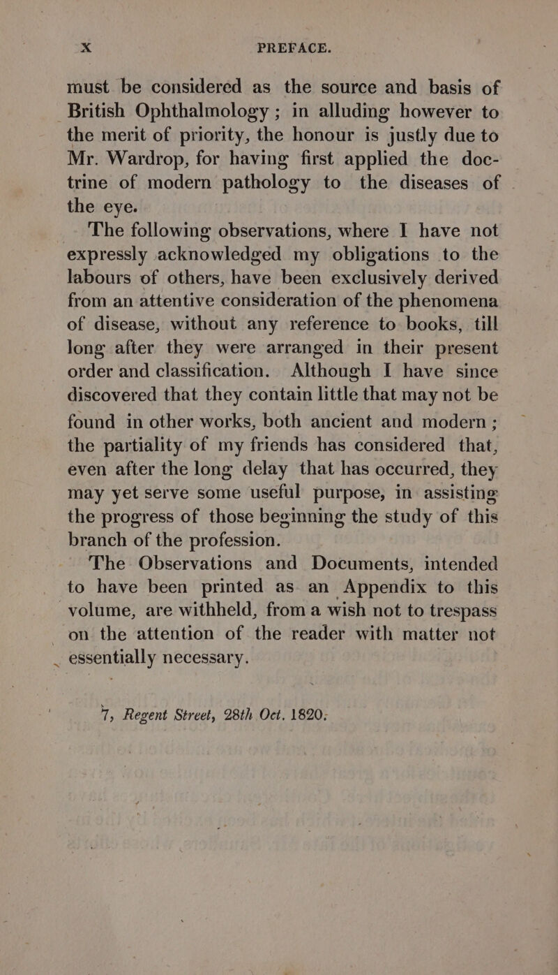 must be considered as the source and basis of British Ophthalmology ; in alluding however to the merit of priority, the honour is justly due to Mr. Wardrop, for having first applied the doc- trine of modern pathology to the diseases of - the eye. _ The following observations, where I have not expressly acknowledged my obligations to the labours of others, have been exclusively derived from an attentive consideration of the phenomena of disease, without any reference to books, till long after they were arranged in their present order and classification. Although I have since discovered that they contain little that may not be found in other works, both ancient and modern ; the partiality of my friends has considered _ that, even after the long delay that has occurred, they may yet serve some useful purpose, in assisting the progress of those begmning the study of this branch of the profession. The Observations and Documents, intended to have been printed as an Appendix to this volume, are withheld, from a wish not to trespass on the attention of the reader with matter not _ essentially necessary. of Regent Street, 28th Oct. 1820;