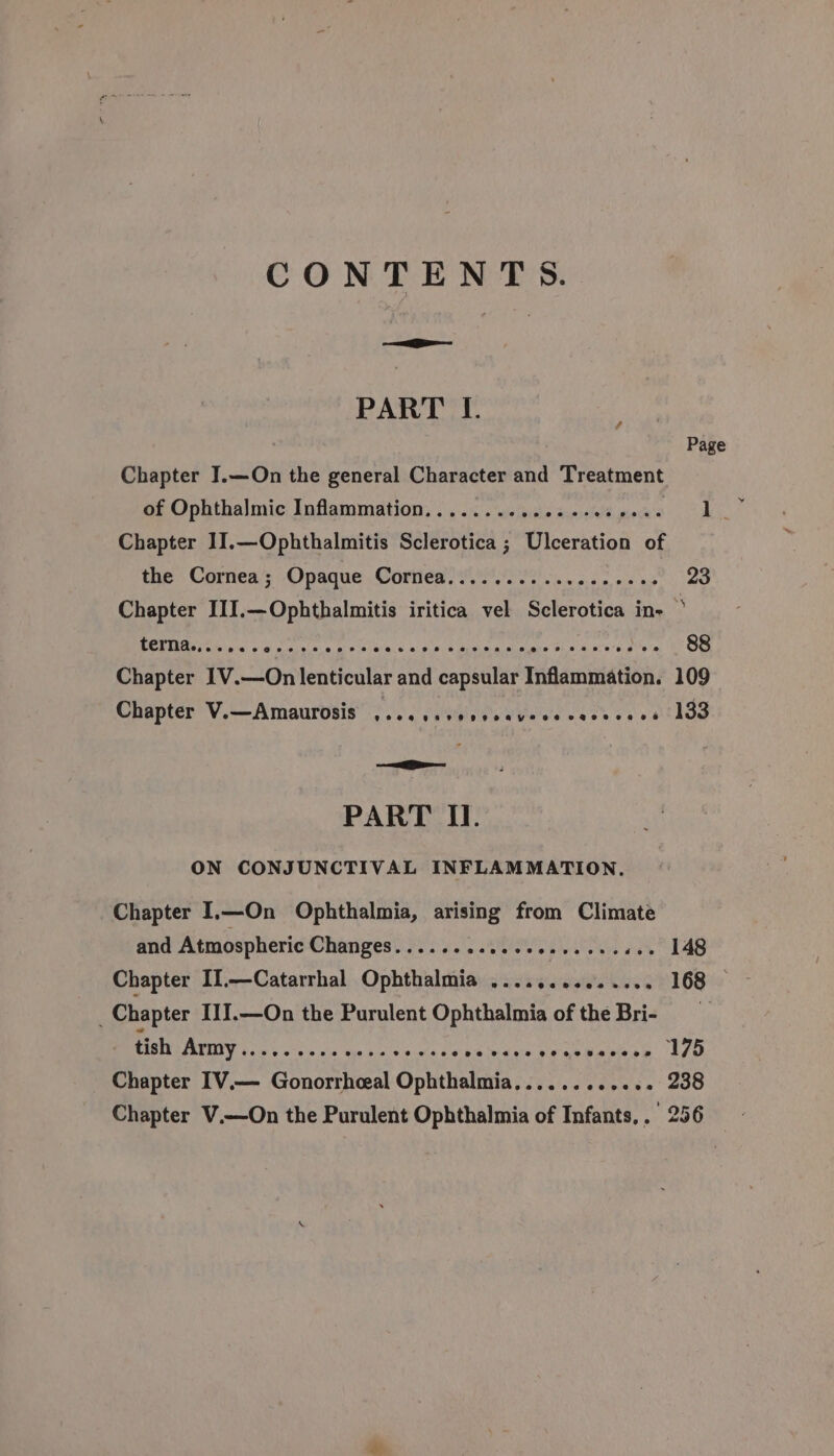 CONTENTS. SS PART I. : Page Chapter JI.—On the general Character and Treatment of Ophthalmic Inflammation............ 2.00 005. 1. Chapter 1].—Ophthalmitis Sclerotica ; Ulceration of the Cornea; Opaque Cornea..............00. 23 Chapter III.—Ophthalmitis iritica vel Sclerotica in- terna....... Bb eateins oi isia ew gone dace nicks ne POURS 88 Chapter 1V.—On lenticular and capsular Inflammation. 109 Chapter V.—Amaurosis eS e279 PPO AHYeee PaHe Ce OG 133 BO page Ei PART II. ON CONJUNCTIVAL INFLAMMATION. Chapter I.—On Ophthalmia, arising from Climate and Atmospheric Changes. ... dossesies ones cersuae L4G Chapter II.—Catarrhal Ophthalmia ........0..... 168 © Chapter IJIJ.—On the Purulent Ophthalmia of the Bri- - tish BUI Ge ses ois een bie ences Cpa idee sean aaciese Iso Chapter IV.— Gonorrheal Ophthalmia...... eeeese 200 Chapter V.—On the Purulent Ophthalmia of Infants,. 256