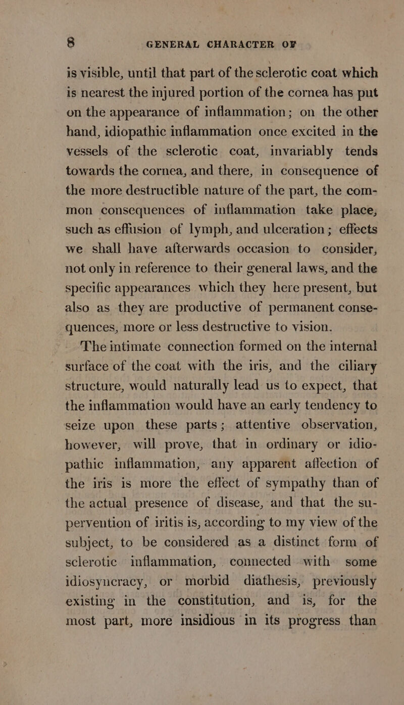 is visible, until that part of the sclerotic coat which is nearest the injured portion of the cormmea has put on the appearance of mflammation; on the other hand, idiopathic inflammation once excited in the vessels of the sclerotic coat, invariably tends towards the cornea, and there, in consequence of the more destructible nature of the part, the com- mon consequences of inflammation take place, such as effusion of lymph, and ulceration ; effects we shall have afterwards occasion to consider, not only in reference to their general laws, and the specific appearances. which they here present, but also as they are productive of permanent conse- quences, more or less destructive to vision. The intimate connection formed on the internal surface of the coat with the iris, and the ciliary structure, would naturally lead us to expect, that the inflammation would have an early tendency to” seize upon these parts; attentive observation, however, will prove, that in ordinary or idio- pathic inflammation,- any apparent affection of the iris is more the effect of sympathy than of the actual presence of disease, and that the su- pervention of iritis is, according to my view of the subject, to be considered as a distinct form of sclerotic inflammation, connected with some idiosyneracy, or morbid diathesis, previously existing in the constitution, and is, for the most part, more insidious in its progress than