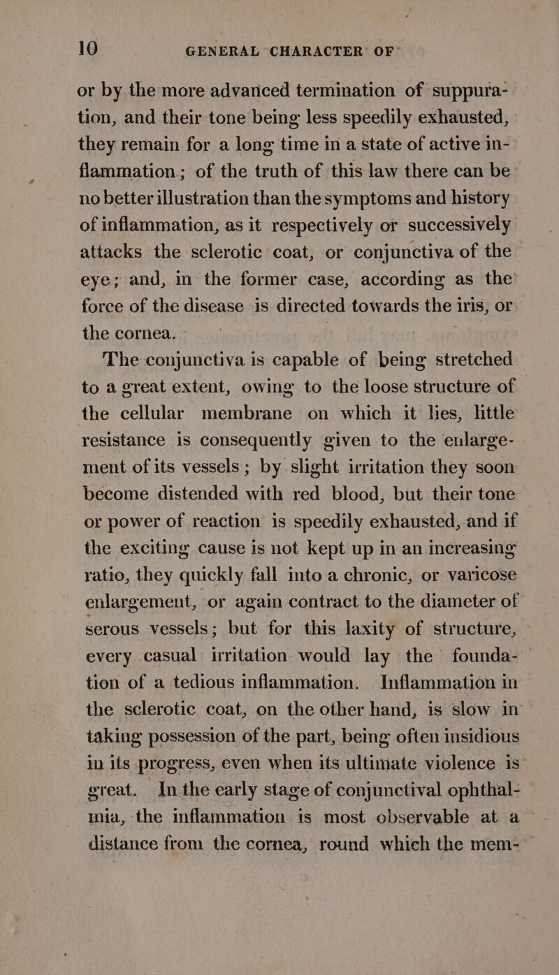 or by the more advanced termination of suppura- tion, and their tone being less speedily exhausted, they remain for a long time in a state of active in- flammation; of the truth of this law there can be no better illustration than the symptoms and history of inflammation, as it respectively or successively attacks the sclerotic coat, or conjunctiva of the eye; and, in the former case, according as the’ force of the disease is directed towards pep iris, Or the cornea. The conjunctiva is capable of being stretched to a great extent, owing to the loose structure of the cellular membrane on which it lies, httle resistance is consequently given to the enlarge- ment of its vessels; by slight irritation they soon become distended with red blood, but their tone or power of reaction is speedily exhausted, and if the exciting cause is not kept up in an increasing ratio, they quickly fall into a chronic, or varicose enlargement, or again contract to the diameter of serous vessels; but for this laxity of structure, every casual irritation would lay the founda- — tion of a tedious inflammation. Inflammation in the sclerotic coat, on the other hand, is slow in taking possession of the part, being often insidious in its progress, even when its ultimate violence is great. In the early stage of conjunctival ophthal- wia, the inflammation is most observable at a distance from the cornea, round which the mem-—