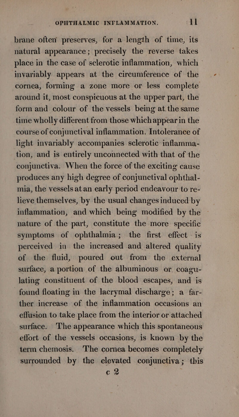 brane often preserves, for a length of time, its natural appearance ; precisely the reverse takes place in the case of sclerotic inflammation, which ~ invariably appears at the circumference of the cornea, forming a zone more or less complete around it, most conspicuous at the upper part, the form and colour of the vessels being at. the same time wholly different from those which appear in the course of conjunctival inflammation. Intolerance of light invariably accompanies sclerotic inflamma- tion, and is entirely unconnected with that of the conjunctiva. When the force of the exciting cause produces any high degree of conjunctival ophthal- mia, the vessels at an early period endeavour to re- lieve themselves, by the usual changes induced by inflammation, and which being modified by the nature of the part, constitute the more specific symptoms of ophthalmia; the first effect — is perceived in the increased and altered quality of the fluid, poured out from the external surface, a portion of the albuminous or. coagu- lating constituent of the blood escapes, and is found floating in the lacrymal discharge; a far- ther increase of the inflammation occasions an effusion to take place from the interior or attached surface. The appearance which this spontaneous effort of the vessels occasions, is known by the term chemosis. The cornea becomes completely surrounded by the elevated conjunctiva; this c 2 |