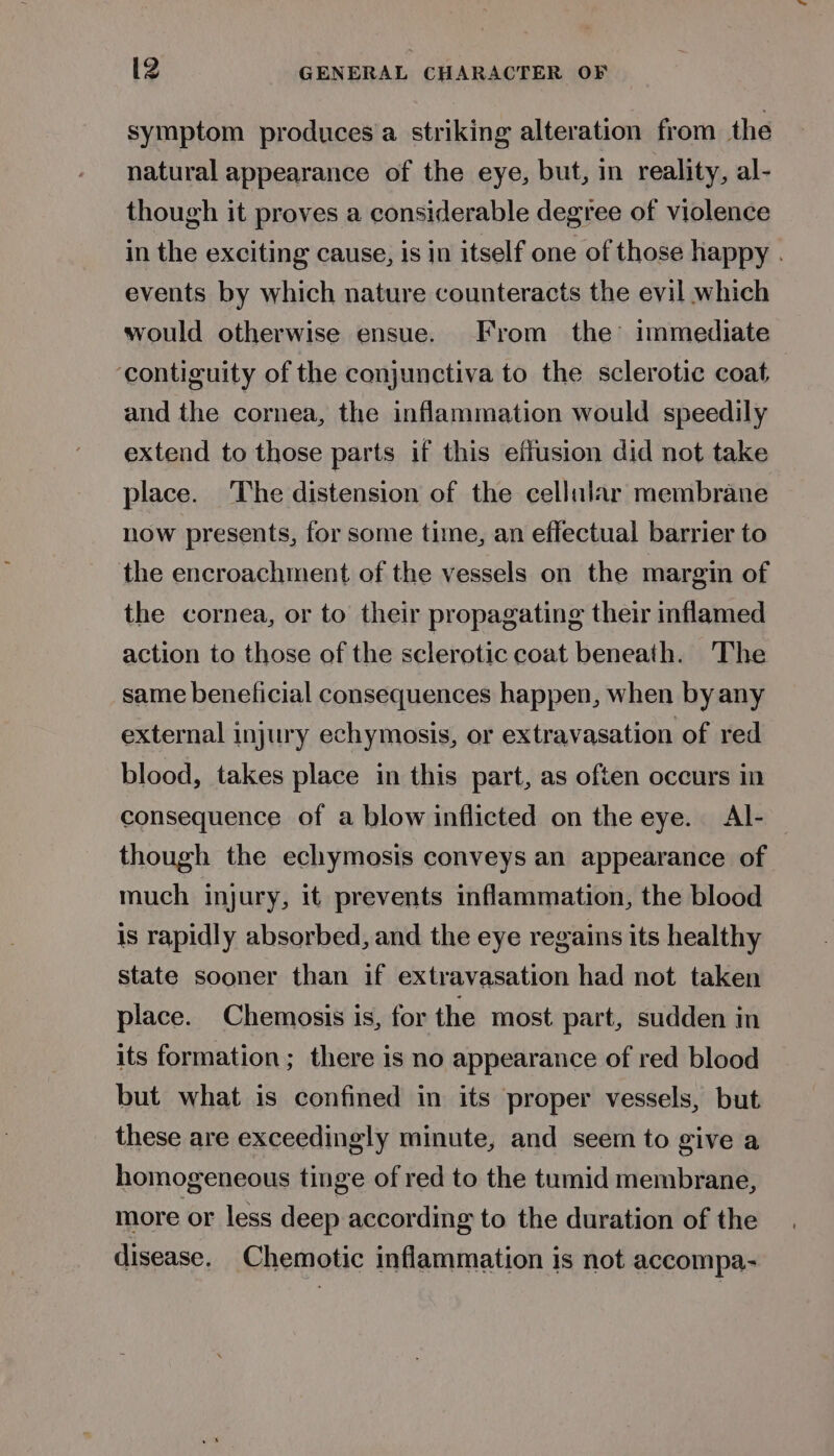 symptom produces a striking alteration from the natural appearance of the eye, but, in reality, al- though it proves a considerable degree of violence in the exciting cause, is in itself one of those happy . events by which nature counteracts the evil which would otherwise ensue. From the’ immediate ‘contiguity of the conjunctiva to the sclerotic coat, and the cornea, the inflammation would speedily extend to those parts if this effusion did not take place. The distension of the cellular membrane now presents, for some time, an effectual barrier to the encroachment of the vessels on the margin of the cornea, or to their propagating their inflamed action to those of the sclerotic coat beneath. The same benelicial consequences happen, when by any external injury echymosis, or extravasation of red blood, takes place in this part, as often occurs in consequence of a blow inflicted on the eye. Al- though the echymosis conveys an appearance of much injury, it prevents inflammation, the blood is rapidly absorbed, and the eye regains its healthy state sooner than if extravasation had not taken place. Chemosis is, for the most part, sudden in its formation; there is no appearance of red blood but what is confined in its proper vessels, but. these are exceedingly minute, and seem to give a homogeneous tinge of red to the tumid membrane, more or less deep according to the duration of the disease. Chemotic inflammation is not accompa-