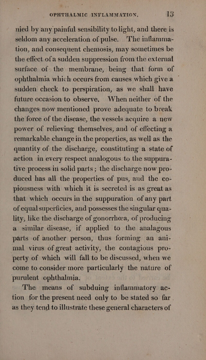 nied by any painful sensibility to light, and there is seldom any acceleration of pulse. ‘The inflamma- tion, and consequent chemosis, may sometimes be the effect ofa sudden suppression from the external surface of the membrane, being that form of ophthalmia which oceurs from causes which give a | sudden check to perspiration, as we shall have future occasion to observe. When neither of the changes now mentioned prove adequate to break the force of the disease, the vessels acquire a new power of relieving themselves, and of effecting a remarkable change in the properties, as well as the quantity of the discharge, constituting a state of action im every respect analogous to the suppura- tive process in solid parts ; the discharge now pro- duced has all the properties of pus, and the co- piousness with which it is secreted is as great as that which occurs in the suppuration of any part of equal superficies, and possesses the singular qua- lity, like the discharge of gonorrhea, of producing a similar disease, if applied to the analagous parts of another person, thus forming an ani- mal virus of great activity, the contagious pro- perty of which will fall to be discussed, when we come to consider more particularly the nature of purulent ophthalmia. The means of subduing inflammatory ac- tion for the present need only to be stated so far . as they tend to illustrate these general characters of