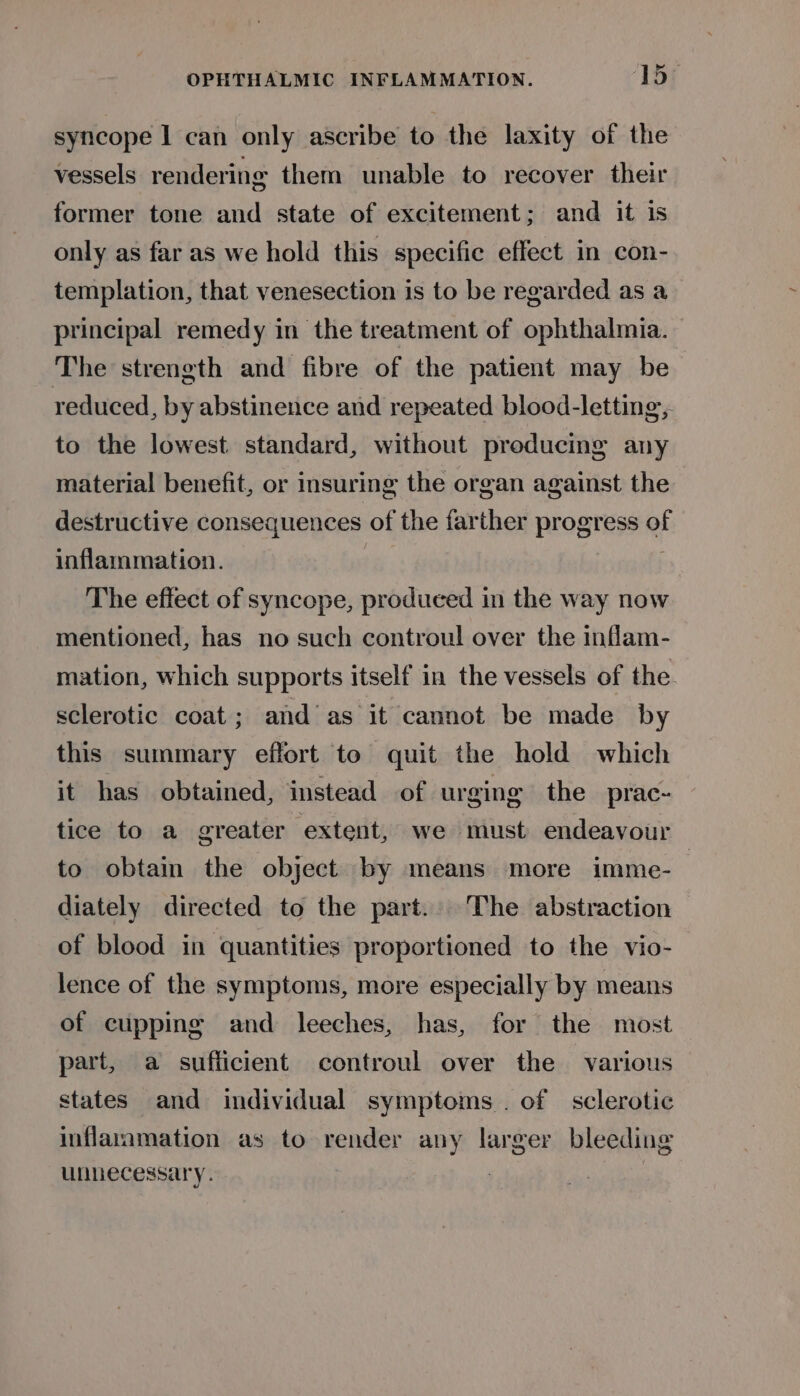 syncope | can only ascribe to the laxity of the vessels rendering them unable to recover their former tone and state of excitement; and it is only as far as we hold this specific effect in con- templation, that venesection is to be regarded as a principal remedy in the treatment of ophthalmia. The strength and fibre of the patient may be reduced, by abstinence and repeated blood-letting, to the lowest. standard, without producing any material benefit, or insuring the organ against the destructive consequences of the farther progress of inflammation. The effect of syncope, produced in the way now mentioned, has no such controul over the inflam- mation, which supports itself in the vessels of the sclerotic coat; and as it cannot be made by this summary effort to quit the hold which it has obtained, instead of urging the prac- tice to a greater extent, we must endeavour to obtain the object by means more imme- diately directed to the part. The abstraction of blood in quantities proportioned to the vio- lence of the symptoms, more especially by means of cupping and leeches, has, for the most part, a sufficient controul over the various states and individual symptoms. of sclerotic inflasamation as to render any larger bleeding unnecessary. :